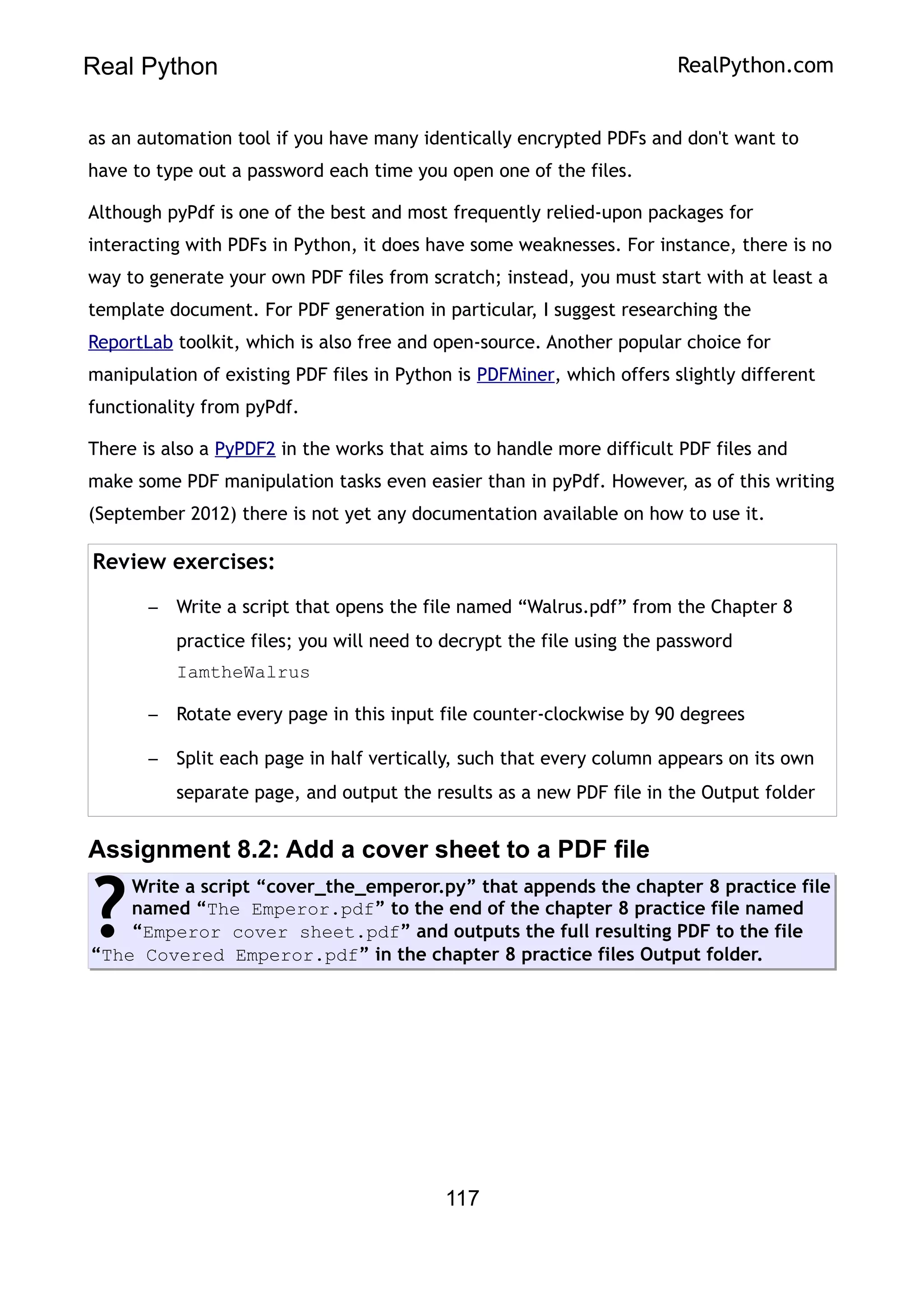 Real Python RealPython.com
as an automation tool if you have many identically encrypted PDFs and don't want to
have to type out a password each time you open one of the files.
Although pyPdf is one of the best and most frequently relied-upon packages for
interacting with PDFs in Python, it does have some weaknesses. For instance, there is no
way to generate your own PDF files from scratch; instead, you must start with at least a
template document. For PDF generation in particular, I suggest researching the
ReportLab toolkit, which is also free and open-source. Another popular choice for
manipulation of existing PDF files in Python is PDFMiner, which offers slightly different
functionality from pyPdf.
There is also a PyPDF2 in the works that aims to handle more difficult PDF files and
make some PDF manipulation tasks even easier than in pyPdf. However, as of this writing
(September 2012) there is not yet any documentation available on how to use it.
Review exercises:
– Write a script that opens the file named “Walrus.pdf” from the Chapter 8
practice files; you will need to decrypt the file using the password
IamtheWalrus
– Rotate every page in this input file counter-clockwise by 90 degrees
– Split each page in half vertically, such that every column appears on its own
separate page, and output the results as a new PDF file in the Output folder
Assignment 8.2: Add a cover sheet to a PDF file
Write a script “cover_the_emperor.py” that appends the chapter 8 practice file
named “The Emperor.pdf” to the end of the chapter 8 practice file named
“Emperor cover sheet.pdf” and outputs the full resulting PDF to the file
“The Covered Emperor.pdf” in the chapter 8 practice files Output folder.
?
117
 