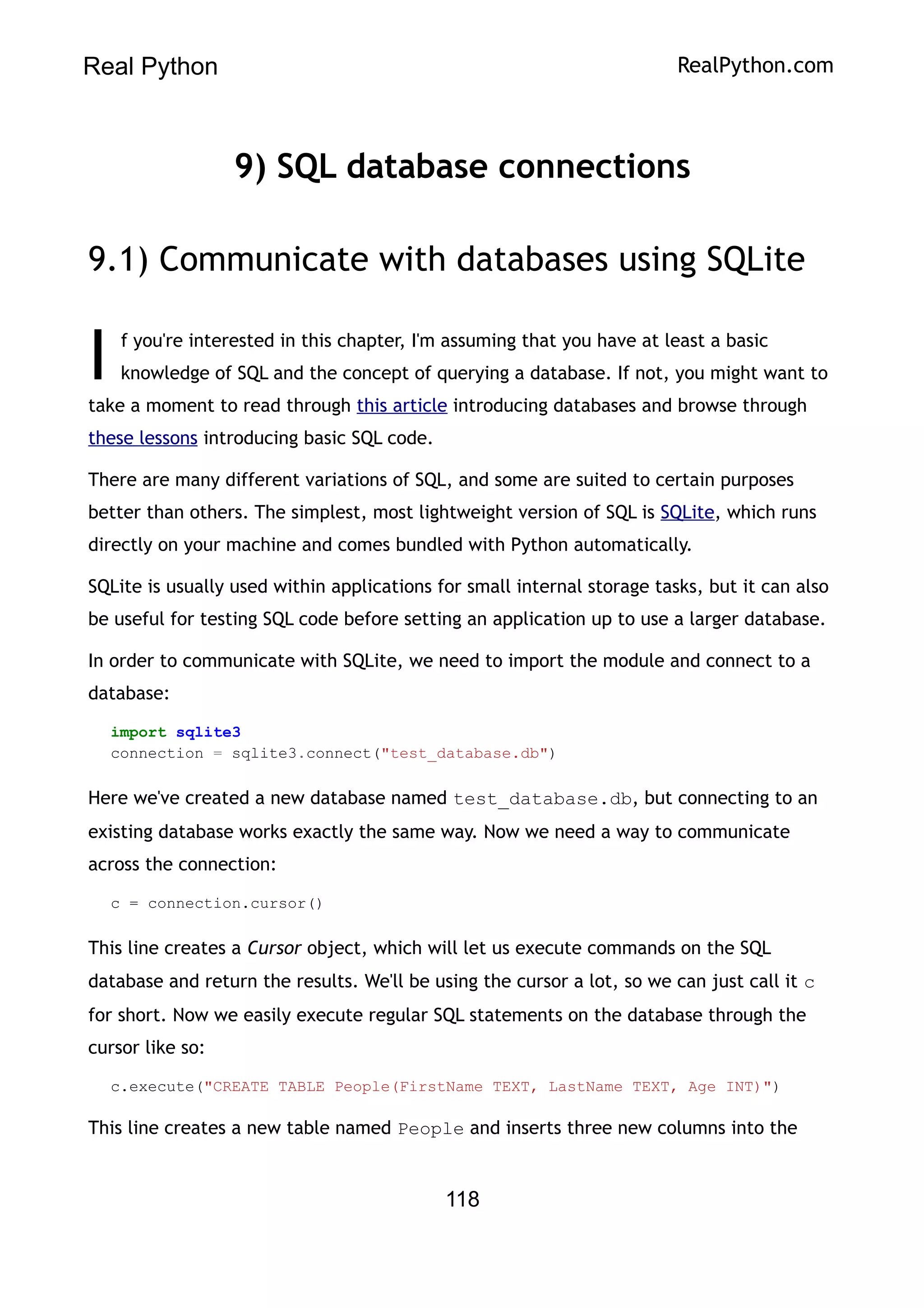 Real Python RealPython.com
9) SQL database connections
9.1) Communicate with databases using SQLite
f you're interested in this chapter, I'm assuming that you have at least a basic
knowledge of SQL and the concept of querying a database. If not, you might want to
take a moment to read through this article introducing databases and browse through
these lessons introducing basic SQL code.
I
There are many different variations of SQL, and some are suited to certain purposes
better than others. The simplest, most lightweight version of SQL is SQLite, which runs
directly on your machine and comes bundled with Python automatically.
SQLite is usually used within applications for small internal storage tasks, but it can also
be useful for testing SQL code before setting an application up to use a larger database.
In order to communicate with SQLite, we need to import the module and connect to a
database:
import sqlite3
connection = sqlite3.connect("test_database.db")
Here we've created a new database named test_database.db, but connecting to an
existing database works exactly the same way. Now we need a way to communicate
across the connection:
c = connection.cursor()
This line creates a Cursor object, which will let us execute commands on the SQL
database and return the results. We'll be using the cursor a lot, so we can just call it c
for short. Now we easily execute regular SQL statements on the database through the
cursor like so:
c.execute("CREATE TABLE People(FirstName TEXT, LastName TEXT, Age INT)")
This line creates a new table named People and inserts three new columns into the
118
 