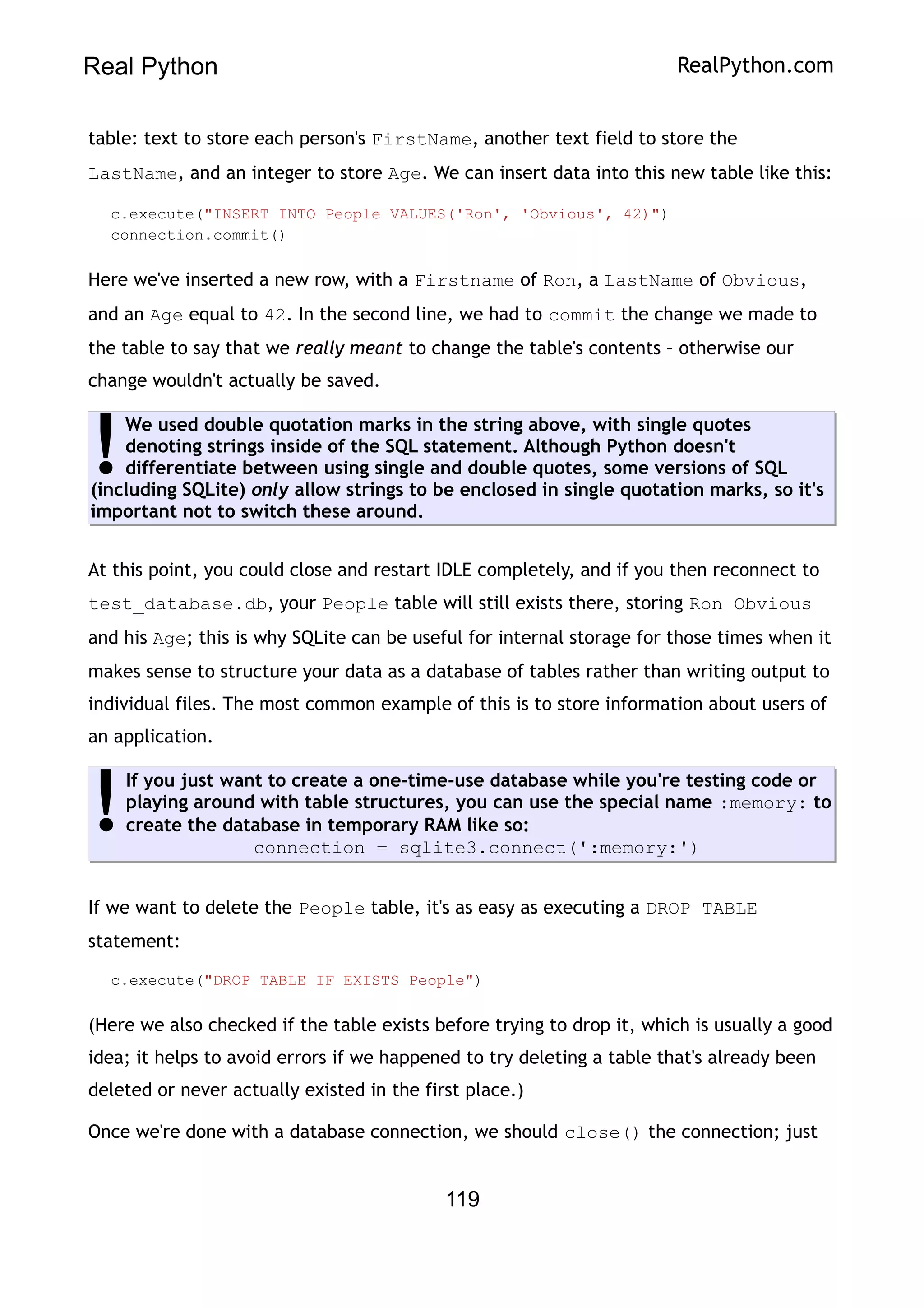 Real Python RealPython.com
table: text to store each person's FirstName, another text field to store the
LastName, and an integer to store Age. We can insert data into this new table like this:
c.execute("INSERT INTO People VALUES('Ron', 'Obvious', 42)")
connection.commit()
Here we've inserted a new row, with a Firstname of Ron, a LastName of Obvious,
and an Age equal to 42. In the second line, we had to commit the change we made to
the table to say that we really meant to change the table's contents – otherwise our
change wouldn't actually be saved.
We used double quotation marks in the string above, with single quotes
denoting strings inside of the SQL statement. Although Python doesn't
differentiate between using single and double quotes, some versions of SQL
(including SQLite) only allow strings to be enclosed in single quotation marks, so it's
important not to switch these around.
!
At this point, you could close and restart IDLE completely, and if you then reconnect to
test_database.db, your People table will still exists there, storing Ron Obvious
and his Age; this is why SQLite can be useful for internal storage for those times when it
makes sense to structure your data as a database of tables rather than writing output to
individual files. The most common example of this is to store information about users of
an application.
If you just want to create a one-time-use database while you're testing code or
playing around with table structures, you can use the special name :memory: to
create the database in temporary RAM like so:
connection = sqlite3.connect(':memory:')
!
If we want to delete the People table, it's as easy as executing a DROP TABLE
statement:
c.execute("DROP TABLE IF EXISTS People")
(Here we also checked if the table exists before trying to drop it, which is usually a good
idea; it helps to avoid errors if we happened to try deleting a table that's already been
deleted or never actually existed in the first place.)
Once we're done with a database connection, we should close() the connection; just
119
 