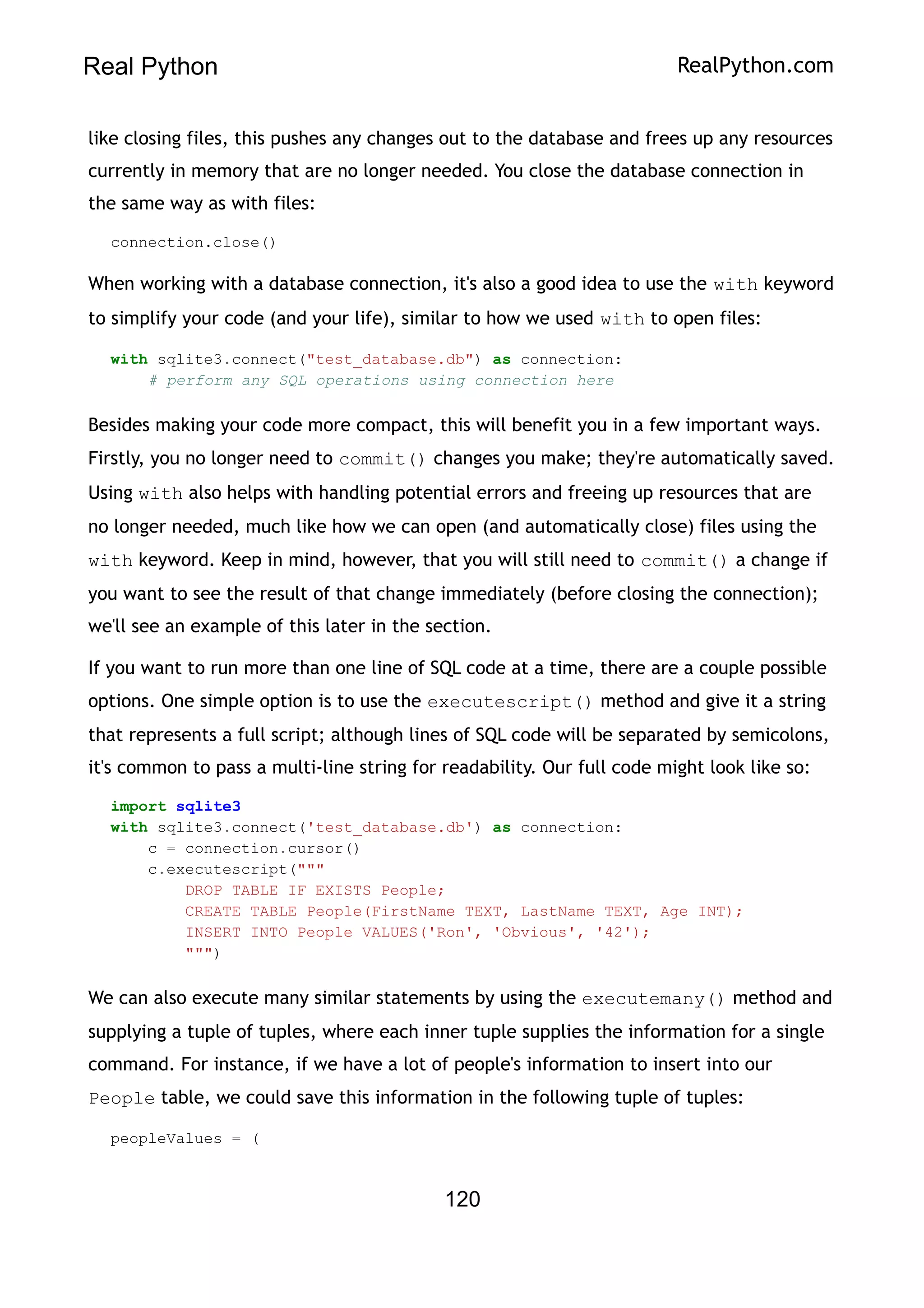 Real Python RealPython.com
like closing files, this pushes any changes out to the database and frees up any resources
currently in memory that are no longer needed. You close the database connection in
the same way as with files:
connection.close()
When working with a database connection, it's also a good idea to use the with keyword
to simplify your code (and your life), similar to how we used with to open files:
with sqlite3.connect("test_database.db") as connection:
# perform any SQL operations using connection here
Besides making your code more compact, this will benefit you in a few important ways.
Firstly, you no longer need to commit() changes you make; they're automatically saved.
Using with also helps with handling potential errors and freeing up resources that are
no longer needed, much like how we can open (and automatically close) files using the
with keyword. Keep in mind, however, that you will still need to commit() a change if
you want to see the result of that change immediately (before closing the connection);
we'll see an example of this later in the section.
If you want to run more than one line of SQL code at a time, there are a couple possible
options. One simple option is to use the executescript() method and give it a string
that represents a full script; although lines of SQL code will be separated by semicolons,
it's common to pass a multi-line string for readability. Our full code might look like so:
import sqlite3
with sqlite3.connect('test_database.db') as connection:
c = connection.cursor()
c.executescript("""
DROP TABLE IF EXISTS People;
CREATE TABLE People(FirstName TEXT, LastName TEXT, Age INT);
INSERT INTO People VALUES('Ron', 'Obvious', '42');
""")
We can also execute many similar statements by using the executemany() method and
supplying a tuple of tuples, where each inner tuple supplies the information for a single
command. For instance, if we have a lot of people's information to insert into our
People table, we could save this information in the following tuple of tuples:
peopleValues = (
120
 