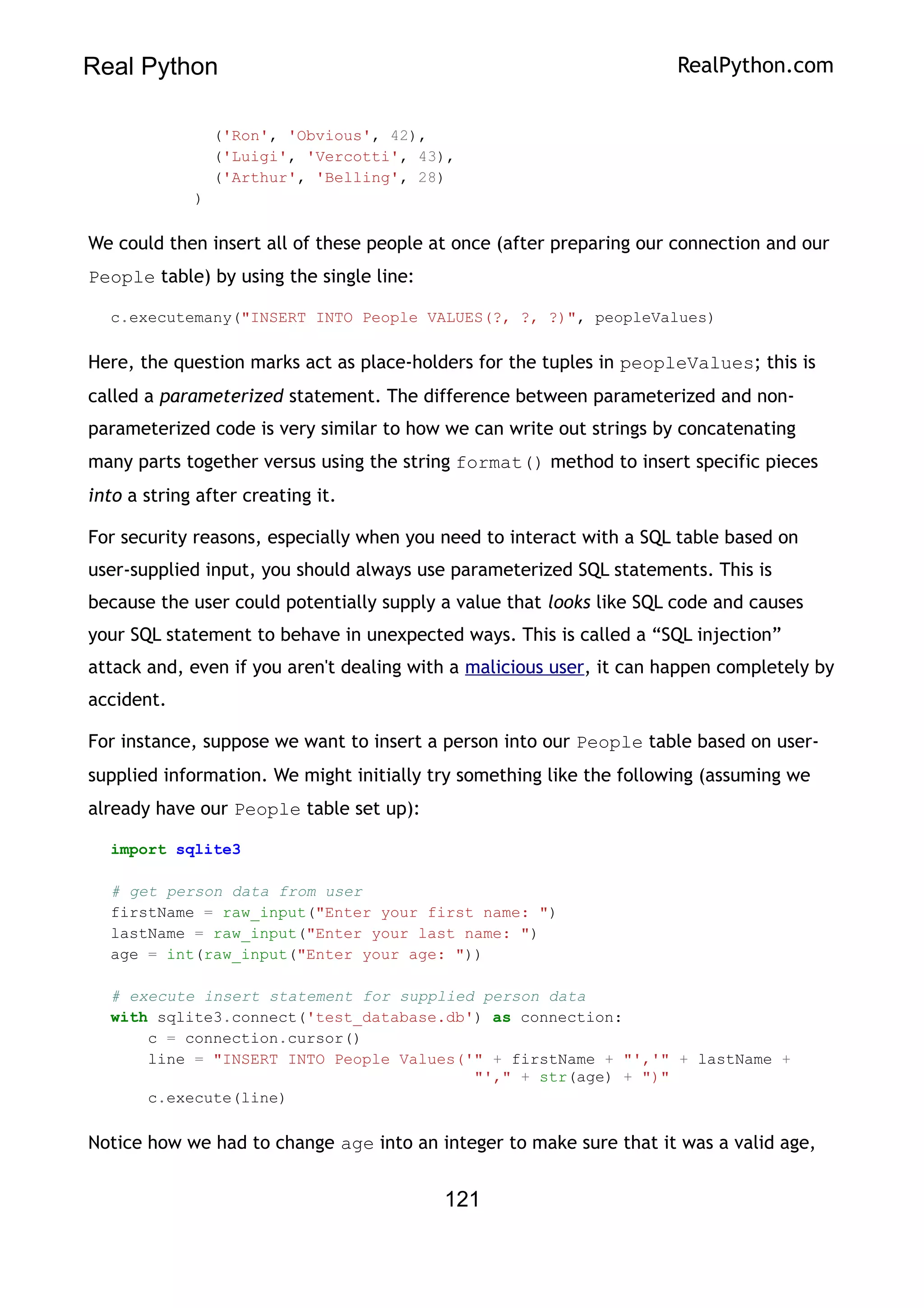 Real Python RealPython.com
('Ron', 'Obvious', 42),
('Luigi', 'Vercotti', 43),
('Arthur', 'Belling', 28)
)
We could then insert all of these people at once (after preparing our connection and our
People table) by using the single line:
c.executemany("INSERT INTO People VALUES(?, ?, ?)", peopleValues)
Here, the question marks act as place-holders for the tuples in peopleValues; this is
called a parameterized statement. The difference between parameterized and non-
parameterized code is very similar to how we can write out strings by concatenating
many parts together versus using the string format() method to insert specific pieces
into a string after creating it.
For security reasons, especially when you need to interact with a SQL table based on
user-supplied input, you should always use parameterized SQL statements. This is
because the user could potentially supply a value that looks like SQL code and causes
your SQL statement to behave in unexpected ways. This is called a “SQL injection”
attack and, even if you aren't dealing with a malicious user, it can happen completely by
accident.
For instance, suppose we want to insert a person into our People table based on user-
supplied information. We might initially try something like the following (assuming we
already have our People table set up):
import sqlite3
# get person data from user
firstName = raw_input("Enter your first name: ")
lastName = raw_input("Enter your last name: ")
age = int(raw_input("Enter your age: "))
# execute insert statement for supplied person data
with sqlite3.connect('test_database.db') as connection:
c = connection.cursor()
line = "INSERT INTO People Values('" + firstName + "','" + lastName +
"'," + str(age) + ")"
c.execute(line)
Notice how we had to change age into an integer to make sure that it was a valid age,
121
 