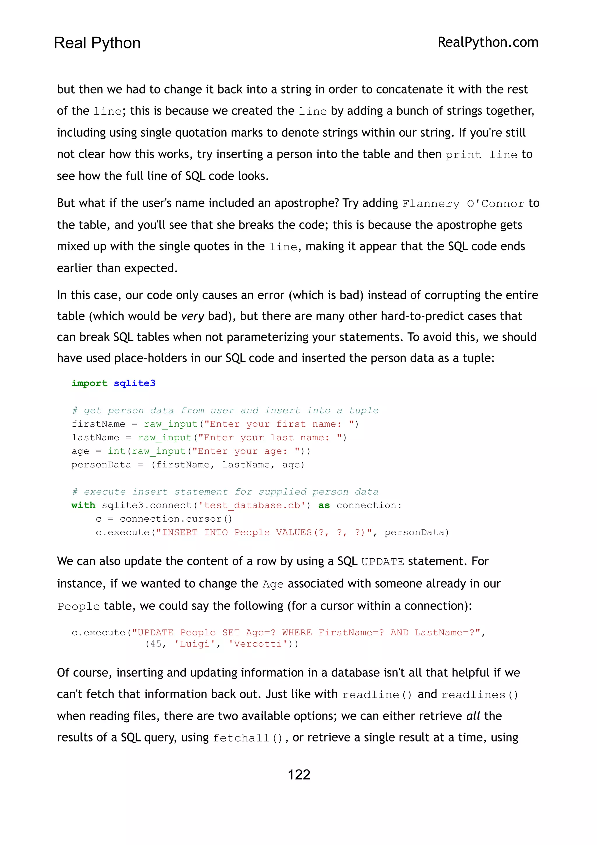 Real Python RealPython.com
but then we had to change it back into a string in order to concatenate it with the rest
of the line; this is because we created the line by adding a bunch of strings together,
including using single quotation marks to denote strings within our string. If you're still
not clear how this works, try inserting a person into the table and then print line to
see how the full line of SQL code looks.
But what if the user's name included an apostrophe? Try adding Flannery O'Connor to
the table, and you'll see that she breaks the code; this is because the apostrophe gets
mixed up with the single quotes in the line, making it appear that the SQL code ends
earlier than expected.
In this case, our code only causes an error (which is bad) instead of corrupting the entire
table (which would be very bad), but there are many other hard-to-predict cases that
can break SQL tables when not parameterizing your statements. To avoid this, we should
have used place-holders in our SQL code and inserted the person data as a tuple:
import sqlite3
# get person data from user and insert into a tuple
firstName = raw_input("Enter your first name: ")
lastName = raw_input("Enter your last name: ")
age = int(raw_input("Enter your age: "))
personData = (firstName, lastName, age)
# execute insert statement for supplied person data
with sqlite3.connect('test_database.db') as connection:
c = connection.cursor()
c.execute("INSERT INTO People VALUES(?, ?, ?)", personData)
We can also update the content of a row by using a SQL UPDATE statement. For
instance, if we wanted to change the Age associated with someone already in our
People table, we could say the following (for a cursor within a connection):
c.execute("UPDATE People SET Age=? WHERE FirstName=? AND LastName=?",
(45, 'Luigi', 'Vercotti'))
Of course, inserting and updating information in a database isn't all that helpful if we
can't fetch that information back out. Just like with readline() and readlines()
when reading files, there are two available options; we can either retrieve all the
results of a SQL query, using fetchall(), or retrieve a single result at a time, using
122
 