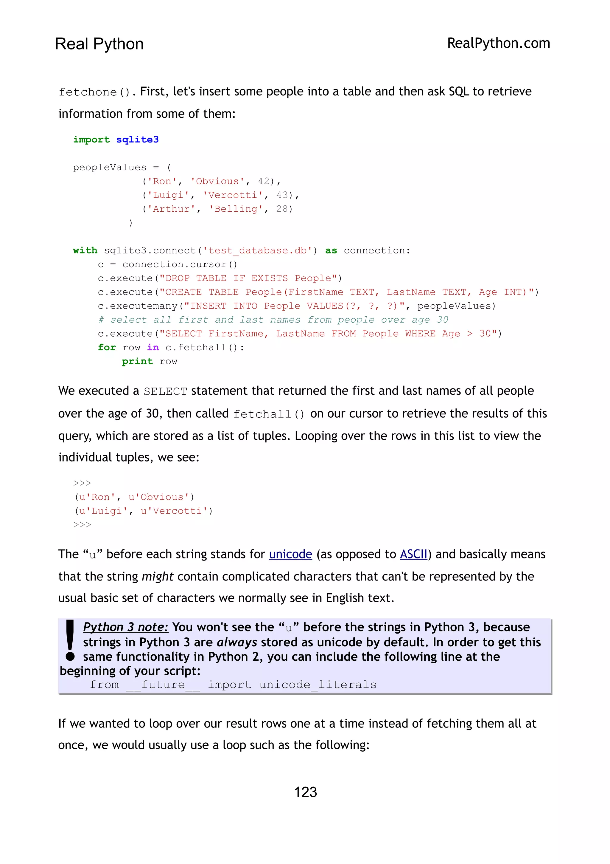 Real Python RealPython.com
fetchone(). First, let's insert some people into a table and then ask SQL to retrieve
information from some of them:
import sqlite3
peopleValues = (
('Ron', 'Obvious', 42),
('Luigi', 'Vercotti', 43),
('Arthur', 'Belling', 28)
)
with sqlite3.connect('test_database.db') as connection:
c = connection.cursor()
c.execute("DROP TABLE IF EXISTS People")
c.execute("CREATE TABLE People(FirstName TEXT, LastName TEXT, Age INT)")
c.executemany("INSERT INTO People VALUES(?, ?, ?)", peopleValues)
# select all first and last names from people over age 30
c.execute("SELECT FirstName, LastName FROM People WHERE Age > 30")
for row in c.fetchall():
print row
We executed a SELECT statement that returned the first and last names of all people
over the age of 30, then called fetchall() on our cursor to retrieve the results of this
query, which are stored as a list of tuples. Looping over the rows in this list to view the
individual tuples, we see:
>>>
(u'Ron', u'Obvious')
(u'Luigi', u'Vercotti')
>>>
The “u” before each string stands for unicode (as opposed to ASCII) and basically means
that the string might contain complicated characters that can't be represented by the
usual basic set of characters we normally see in English text.
Python 3 note: You won't see the “u” before the strings in Python 3, because
strings in Python 3 are always stored as unicode by default. In order to get this
same functionality in Python 2, you can include the following line at the
beginning of your script:
from __future__ import unicode_literals
!
If we wanted to loop over our result rows one at a time instead of fetching them all at
once, we would usually use a loop such as the following:
123
 