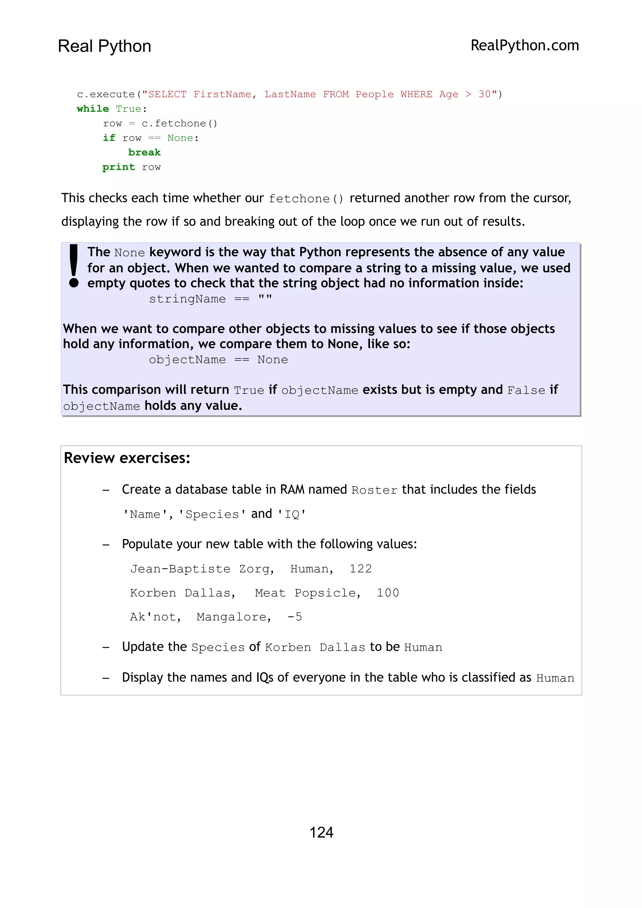 Real Python RealPython.com
c.execute("SELECT FirstName, LastName FROM People WHERE Age > 30")
while True:
row = c.fetchone()
if row == None:
break
print row
This checks each time whether our fetchone() returned another row from the cursor,
displaying the row if so and breaking out of the loop once we run out of results.
The None keyword is the way that Python represents the absence of any value
for an object. When we wanted to compare a string to a missing value, we used
empty quotes to check that the string object had no information inside:
stringName == ""
When we want to compare other objects to missing values to see if those objects
hold any information, we compare them to None, like so:
objectName == None
This comparison will return True if objectName exists but is empty and False if
objectName holds any value.
!
Review exercises:
– Create a database table in RAM named Roster that includes the fields
'Name', 'Species' and 'IQ'
– Populate your new table with the following values:
Jean-Baptiste Zorg, Human, 122
Korben Dallas, Meat Popsicle, 100
Ak'not, Mangalore, -5
– Update the Species of Korben Dallas to be Human
– Display the names and IQs of everyone in the table who is classified as Human
124
 
