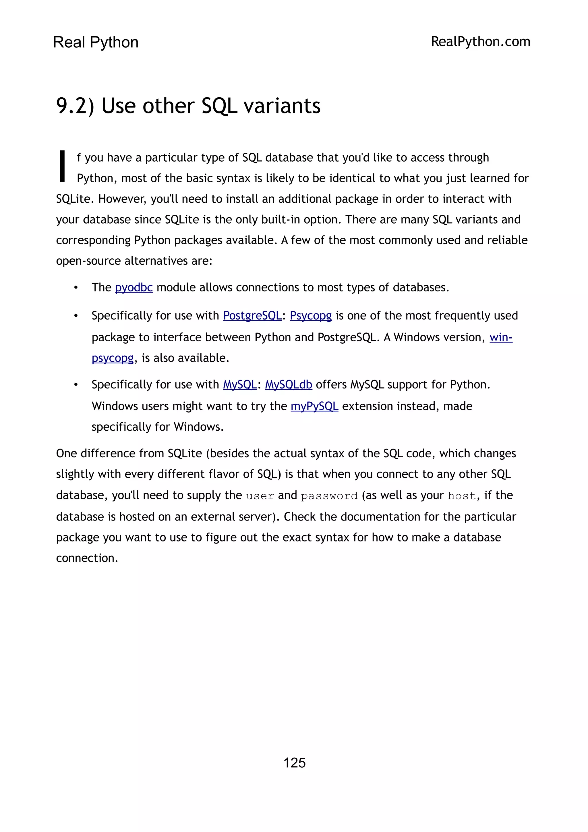 Real Python RealPython.com
9.2) Use other SQL variants
f you have a particular type of SQL database that you'd like to access through
Python, most of the basic syntax is likely to be identical to what you just learned for
SQLite. However, you'll need to install an additional package in order to interact with
your database since SQLite is the only built-in option. There are many SQL variants and
corresponding Python packages available. A few of the most commonly used and reliable
open-source alternatives are:
I
• The pyodbc module allows connections to most types of databases.
• Specifically for use with PostgreSQL: Psycopg is one of the most frequently used
package to interface between Python and PostgreSQL. A Windows version, win-
psycopg, is also available.
• Specifically for use with MySQL: MySQLdb offers MySQL support for Python.
Windows users might want to try the myPySQL extension instead, made
specifically for Windows.
One difference from SQLite (besides the actual syntax of the SQL code, which changes
slightly with every different flavor of SQL) is that when you connect to any other SQL
database, you'll need to supply the user and password (as well as your host, if the
database is hosted on an external server). Check the documentation for the particular
package you want to use to figure out the exact syntax for how to make a database
connection.
125
 