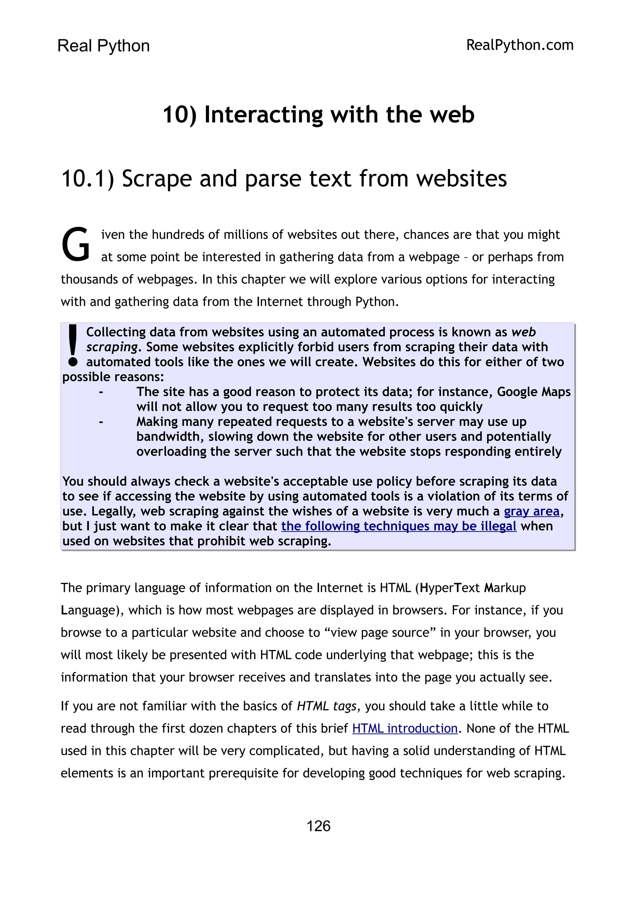 Real Python RealPython.com
10) Interacting with the web
10.1) Scrape and parse text from websites
iven the hundreds of millions of websites out there, chances are that you might
at some point be interested in gathering data from a webpage – or perhaps from
thousands of webpages. In this chapter we will explore various options for interacting
with and gathering data from the Internet through Python.
G
Collecting data from websites using an automated process is known as web
scraping. Some websites explicitly forbid users from scraping their data with
automated tools like the ones we will create. Websites do this for either of two
possible reasons:
- The site has a good reason to protect its data; for instance, Google Maps
will not allow you to request too many results too quickly
- Making many repeated requests to a website's server may use up
bandwidth, slowing down the website for other users and potentially
overloading the server such that the website stops responding entirely
You should always check a website's acceptable use policy before scraping its data
to see if accessing the website by using automated tools is a violation of its terms of
use. Legally, web scraping against the wishes of a website is very much a gray area,
but I just want to make it clear that the following techniques may be illegal when
used on websites that prohibit web scraping.
!
The primary language of information on the Internet is HTML (HyperText Markup
Language), which is how most webpages are displayed in browsers. For instance, if you
browse to a particular website and choose to “view page source” in your browser, you
will most likely be presented with HTML code underlying that webpage; this is the
information that your browser receives and translates into the page you actually see.
If you are not familiar with the basics of HTML tags, you should take a little while to
read through the first dozen chapters of this brief HTML introduction. None of the HTML
used in this chapter will be very complicated, but having a solid understanding of HTML
elements is an important prerequisite for developing good techniques for web scraping.
126
 