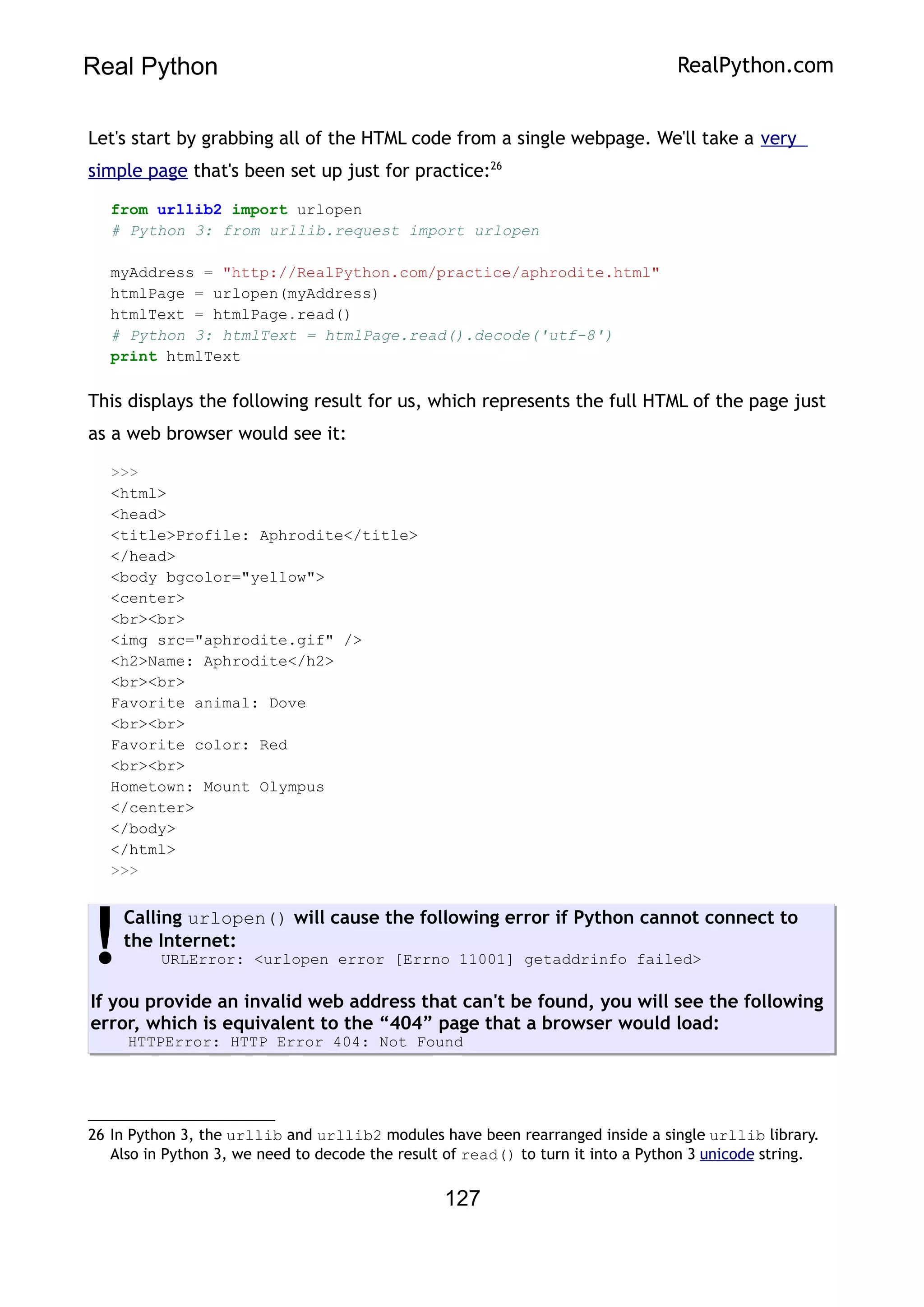 Real Python RealPython.com
Let's start by grabbing all of the HTML code from a single webpage. We'll take a very
simple page that's been set up just for practice:26
from urllib2 import urlopen
# Python 3: from urllib.request import urlopen
myAddress = "http://RealPython.com/practice/aphrodite.html"
htmlPage = urlopen(myAddress)
htmlText = htmlPage.read()
# Python 3: htmlText = htmlPage.read().decode('utf-8')
print htmlText
This displays the following result for us, which represents the full HTML of the page just
as a web browser would see it:
>>>
<html>
<head>
<title>Profile: Aphrodite</title>
</head>
<body bgcolor="yellow">
<center>
<br><br>
<img src="aphrodite.gif" />
<h2>Name: Aphrodite</h2>
<br><br>
Favorite animal: Dove
<br><br>
Favorite color: Red
<br><br>
Hometown: Mount Olympus
</center>
</body>
</html>
>>>
Calling urlopen() will cause the following error if Python cannot connect to
the Internet:
URLError: <urlopen error [Errno 11001] getaddrinfo failed>
If you provide an invalid web address that can't be found, you will see the following
error, which is equivalent to the “404” page that a browser would load:
HTTPError: HTTP Error 404: Not Found
!
26 In Python 3, the urllib and urllib2 modules have been rearranged inside a single urllib library.
Also in Python 3, we need to decode the result of read() to turn it into a Python 3 unicode string.
127
 