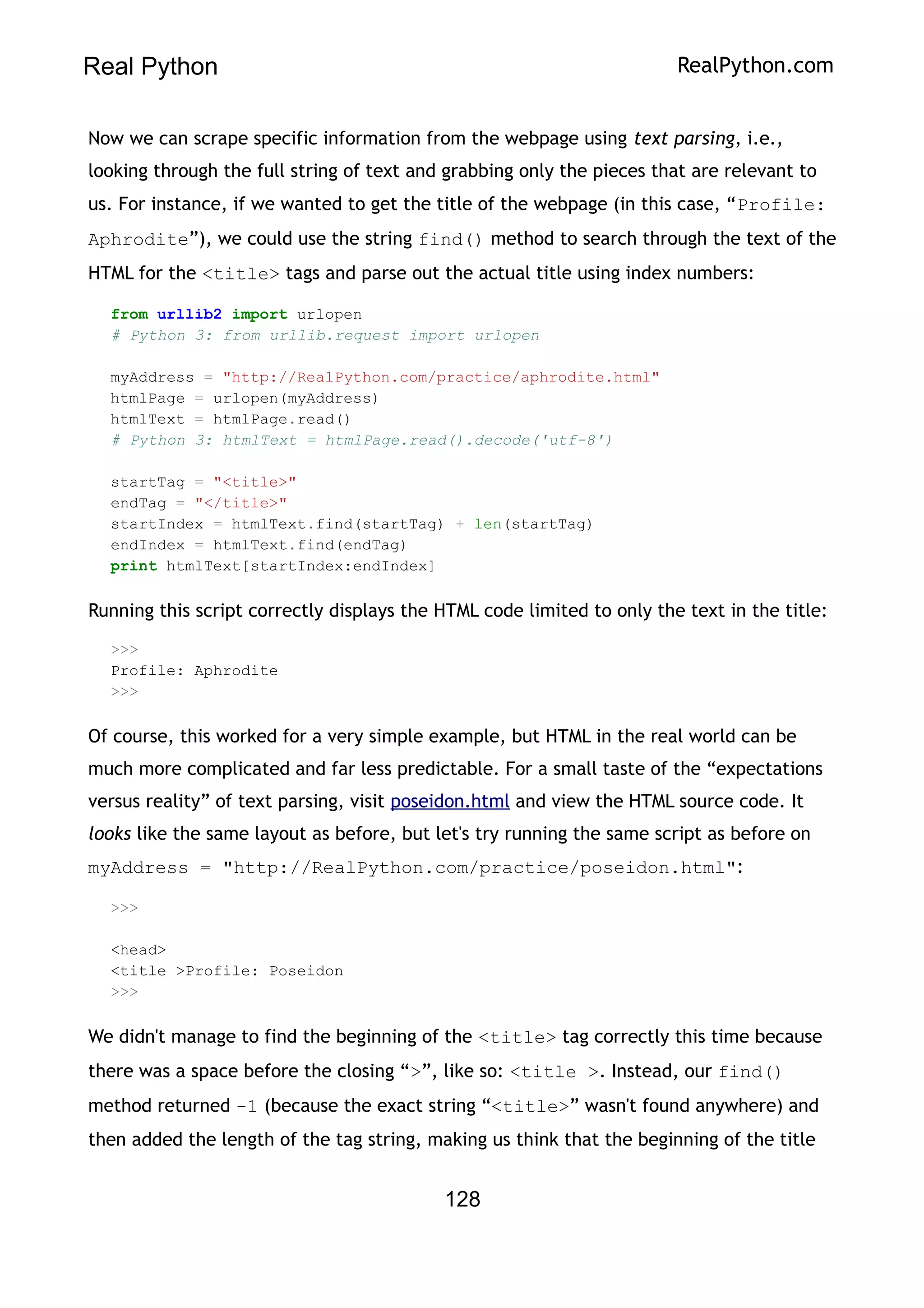 Real Python RealPython.com
Now we can scrape specific information from the webpage using text parsing, i.e.,
looking through the full string of text and grabbing only the pieces that are relevant to
us. For instance, if we wanted to get the title of the webpage (in this case, “Profile:
Aphrodite”), we could use the string find() method to search through the text of the
HTML for the <title> tags and parse out the actual title using index numbers:
from urllib2 import urlopen
# Python 3: from urllib.request import urlopen
myAddress = "http://RealPython.com/practice/aphrodite.html"
htmlPage = urlopen(myAddress)
htmlText = htmlPage.read()
# Python 3: htmlText = htmlPage.read().decode('utf-8')
startTag = "<title>"
endTag = "</title>"
startIndex = htmlText.find(startTag) + len(startTag)
endIndex = htmlText.find(endTag)
print htmlText[startIndex:endIndex]
Running this script correctly displays the HTML code limited to only the text in the title:
>>>
Profile: Aphrodite
>>>
Of course, this worked for a very simple example, but HTML in the real world can be
much more complicated and far less predictable. For a small taste of the “expectations
versus reality” of text parsing, visit poseidon.html and view the HTML source code. It
looks like the same layout as before, but let's try running the same script as before on
myAddress = "http://RealPython.com/practice/poseidon.html":
>>>
<head>
<title >Profile: Poseidon
>>>
We didn't manage to find the beginning of the <title> tag correctly this time because
there was a space before the closing “>”, like so: <title >. Instead, our find()
method returned -1 (because the exact string “<title>” wasn't found anywhere) and
then added the length of the tag string, making us think that the beginning of the title
128
 