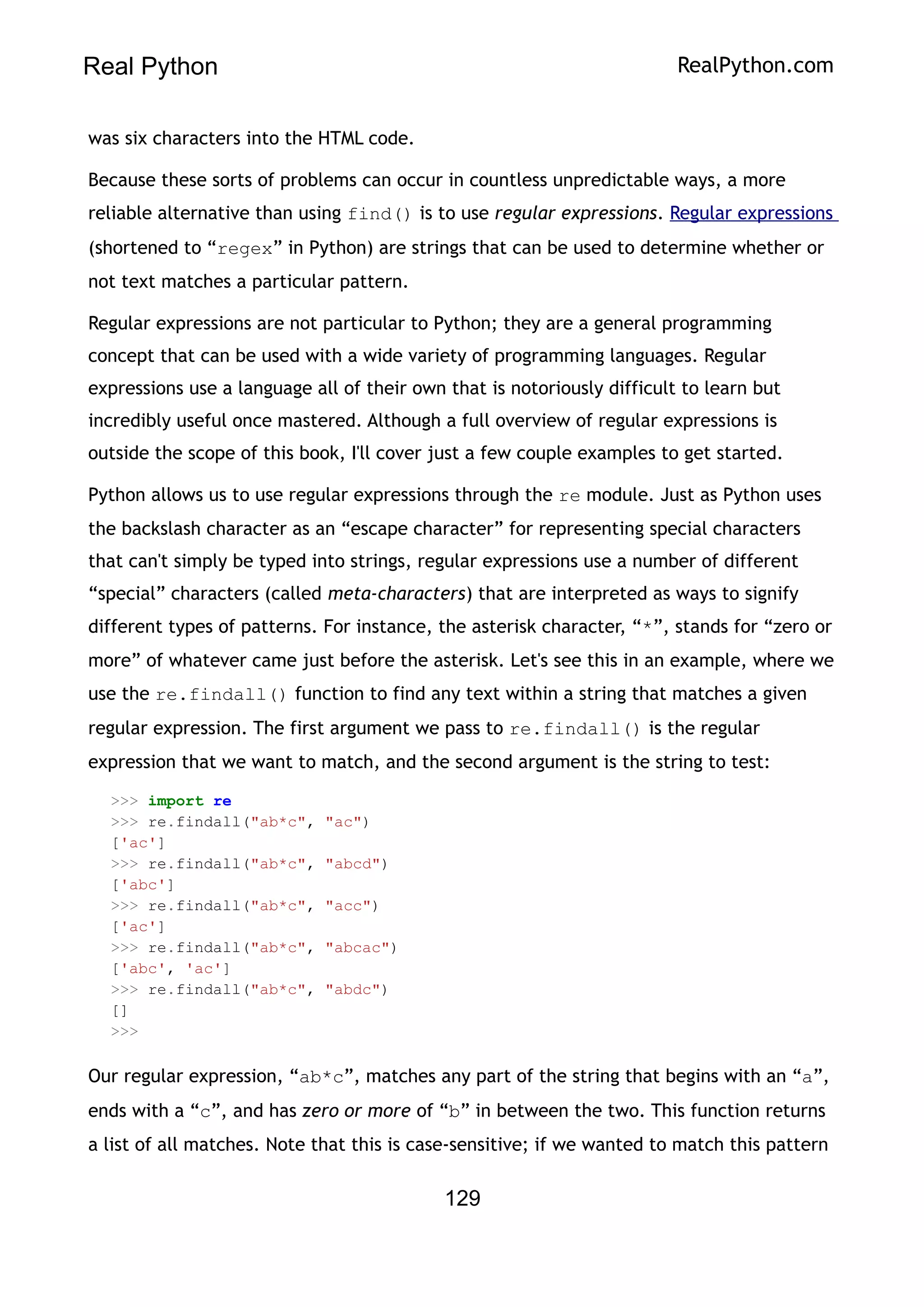 Real Python RealPython.com
was six characters into the HTML code.
Because these sorts of problems can occur in countless unpredictable ways, a more
reliable alternative than using find() is to use regular expressions. Regular expressions
(shortened to “regex” in Python) are strings that can be used to determine whether or
not text matches a particular pattern.
Regular expressions are not particular to Python; they are a general programming
concept that can be used with a wide variety of programming languages. Regular
expressions use a language all of their own that is notoriously difficult to learn but
incredibly useful once mastered. Although a full overview of regular expressions is
outside the scope of this book, I'll cover just a few couple examples to get started.
Python allows us to use regular expressions through the re module. Just as Python uses
the backslash character as an “escape character” for representing special characters
that can't simply be typed into strings, regular expressions use a number of different
“special” characters (called meta-characters) that are interpreted as ways to signify
different types of patterns. For instance, the asterisk character, “*”, stands for “zero or
more” of whatever came just before the asterisk. Let's see this in an example, where we
use the re.findall() function to find any text within a string that matches a given
regular expression. The first argument we pass to re.findall() is the regular
expression that we want to match, and the second argument is the string to test:
>>> import re
>>> re.findall("ab*c", "ac")
['ac']
>>> re.findall("ab*c", "abcd")
['abc']
>>> re.findall("ab*c", "acc")
['ac']
>>> re.findall("ab*c", "abcac")
['abc', 'ac']
>>> re.findall("ab*c", "abdc")
[]
>>>
Our regular expression, “ab*c”, matches any part of the string that begins with an “a”,
ends with a “c”, and has zero or more of “b” in between the two. This function returns
a list of all matches. Note that this is case-sensitive; if we wanted to match this pattern
129
 