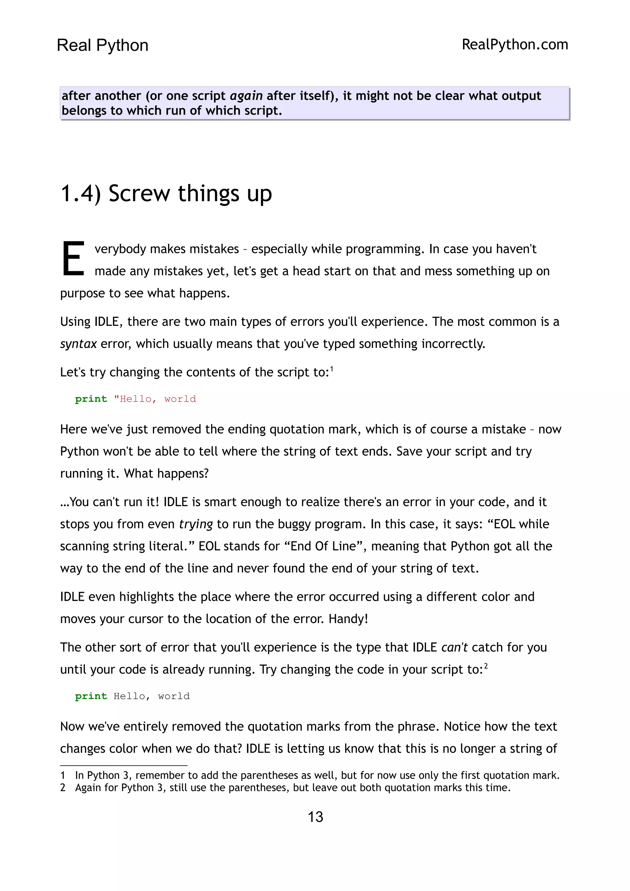 Real Python RealPython.com
after another (or one script again after itself), it might not be clear what output
belongs to which run of which script.
1.4) Screw things up
verybody makes mistakes – especially while programming. In case you haven't
made any mistakes yet, let's get a head start on that and mess something up on
purpose to see what happens.
E
Using IDLE, there are two main types of errors you'll experience. The most common is a
syntax error, which usually means that you've typed something incorrectly.
Let's try changing the contents of the script to:1
print "Hello, world
Here we've just removed the ending quotation mark, which is of course a mistake – now
Python won't be able to tell where the string of text ends. Save your script and try
running it. What happens?
…You can't run it! IDLE is smart enough to realize there's an error in your code, and it
stops you from even trying to run the buggy program. In this case, it says: “EOL while
scanning string literal.” EOL stands for “End Of Line”, meaning that Python got all the
way to the end of the line and never found the end of your string of text.
IDLE even highlights the place where the error occurred using a different color and
moves your cursor to the location of the error. Handy!
The other sort of error that you'll experience is the type that IDLE can't catch for you
until your code is already running. Try changing the code in your script to:2
print Hello, world
Now we've entirely removed the quotation marks from the phrase. Notice how the text
changes color when we do that? IDLE is letting us know that this is no longer a string of
1 In Python 3, remember to add the parentheses as well, but for now use only the first quotation mark.
2 Again for Python 3, still use the parentheses, but leave out both quotation marks this time.
13
 