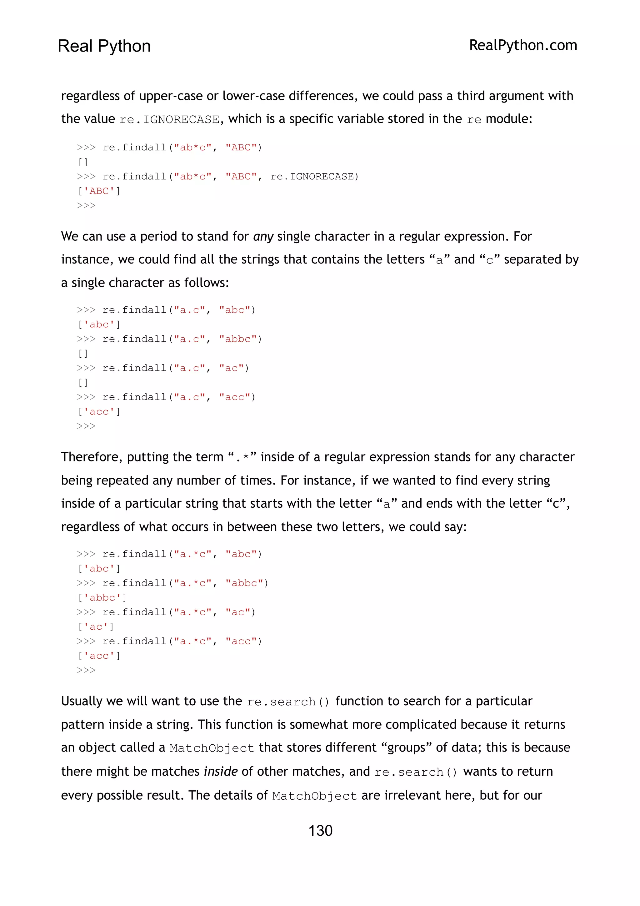 Real Python RealPython.com
regardless of upper-case or lower-case differences, we could pass a third argument with
the value re.IGNORECASE, which is a specific variable stored in the re module:
>>> re.findall("ab*c", "ABC")
[]
>>> re.findall("ab*c", "ABC", re.IGNORECASE)
['ABC']
>>>
We can use a period to stand for any single character in a regular expression. For
instance, we could find all the strings that contains the letters “a” and “c” separated by
a single character as follows:
>>> re.findall("a.c", "abc")
['abc']
>>> re.findall("a.c", "abbc")
[]
>>> re.findall("a.c", "ac")
[]
>>> re.findall("a.c", "acc")
['acc']
>>>
Therefore, putting the term “.*” inside of a regular expression stands for any character
being repeated any number of times. For instance, if we wanted to find every string
inside of a particular string that starts with the letter “a” and ends with the letter “c”,
regardless of what occurs in between these two letters, we could say:
>>> re.findall("a.*c", "abc")
['abc']
>>> re.findall("a.*c", "abbc")
['abbc']
>>> re.findall("a.*c", "ac")
['ac']
>>> re.findall("a.*c", "acc")
['acc']
>>>
Usually we will want to use the re.search() function to search for a particular
pattern inside a string. This function is somewhat more complicated because it returns
an object called a MatchObject that stores different “groups” of data; this is because
there might be matches inside of other matches, and re.search() wants to return
every possible result. The details of MatchObject are irrelevant here, but for our
130
 