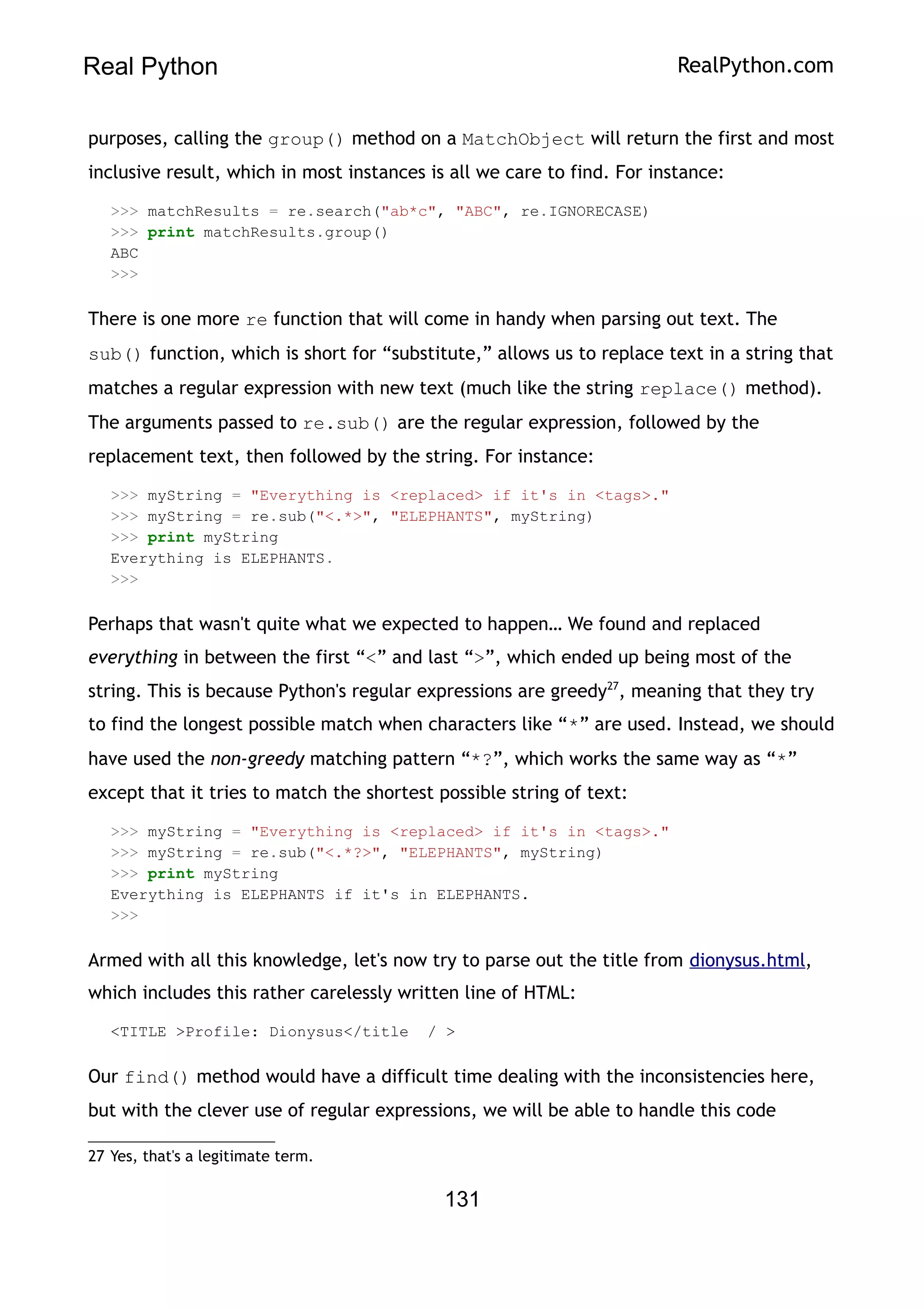 Real Python RealPython.com
purposes, calling the group() method on a MatchObject will return the first and most
inclusive result, which in most instances is all we care to find. For instance:
>>> matchResults = re.search("ab*c", "ABC", re.IGNORECASE)
>>> print matchResults.group()
ABC
>>>
There is one more re function that will come in handy when parsing out text. The
sub() function, which is short for “substitute,” allows us to replace text in a string that
matches a regular expression with new text (much like the string replace() method).
The arguments passed to re.sub() are the regular expression, followed by the
replacement text, then followed by the string. For instance:
>>> myString = "Everything is <replaced> if it's in <tags>."
>>> myString = re.sub("<.*>", "ELEPHANTS", myString)
>>> print myString
Everything is ELEPHANTS.
>>>
Perhaps that wasn't quite what we expected to happen… We found and replaced
everything in between the first “<” and last “>”, which ended up being most of the
string. This is because Python's regular expressions are greedy27
, meaning that they try
to find the longest possible match when characters like “*” are used. Instead, we should
have used the non-greedy matching pattern “*?”, which works the same way as “*”
except that it tries to match the shortest possible string of text:
>>> myString = "Everything is <replaced> if it's in <tags>."
>>> myString = re.sub("<.*?>", "ELEPHANTS", myString)
>>> print myString
Everything is ELEPHANTS if it's in ELEPHANTS.
>>>
Armed with all this knowledge, let's now try to parse out the title from dionysus.html,
which includes this rather carelessly written line of HTML:
<TITLE >Profile: Dionysus</title / >
Our find() method would have a difficult time dealing with the inconsistencies here,
but with the clever use of regular expressions, we will be able to handle this code
27 Yes, that's a legitimate term.
131
 