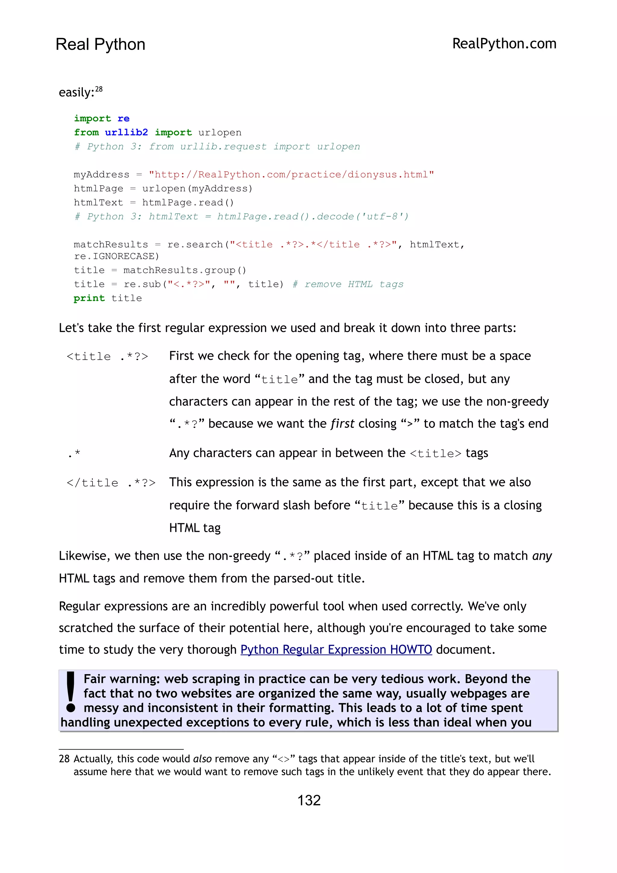 Real Python RealPython.com
easily:28
import re
from urllib2 import urlopen
# Python 3: from urllib.request import urlopen
myAddress = "http://RealPython.com/practice/dionysus.html"
htmlPage = urlopen(myAddress)
htmlText = htmlPage.read()
# Python 3: htmlText = htmlPage.read().decode('utf-8')
matchResults = re.search("<title .*?>.*</title .*?>", htmlText,
re.IGNORECASE)
title = matchResults.group()
title = re.sub("<.*?>", "", title) # remove HTML tags
print title
Let's take the first regular expression we used and break it down into three parts:
<title .*?> First we check for the opening tag, where there must be a space
after the word “title” and the tag must be closed, but any
characters can appear in the rest of the tag; we use the non-greedy
“.*?” because we want the first closing “>” to match the tag's end
.* Any characters can appear in between the <title> tags
</title .*?> This expression is the same as the first part, except that we also
require the forward slash before “title” because this is a closing
HTML tag
Likewise, we then use the non-greedy “.*?” placed inside of an HTML tag to match any
HTML tags and remove them from the parsed-out title.
Regular expressions are an incredibly powerful tool when used correctly. We've only
scratched the surface of their potential here, although you're encouraged to take some
time to study the very thorough Python Regular Expression HOWTO document.
Fair warning: web scraping in practice can be very tedious work. Beyond the
fact that no two websites are organized the same way, usually webpages are
messy and inconsistent in their formatting. This leads to a lot of time spent
handling unexpected exceptions to every rule, which is less than ideal when you
!
28 Actually, this code would also remove any “<>” tags that appear inside of the title's text, but we'll
assume here that we would want to remove such tags in the unlikely event that they do appear there.
132
 