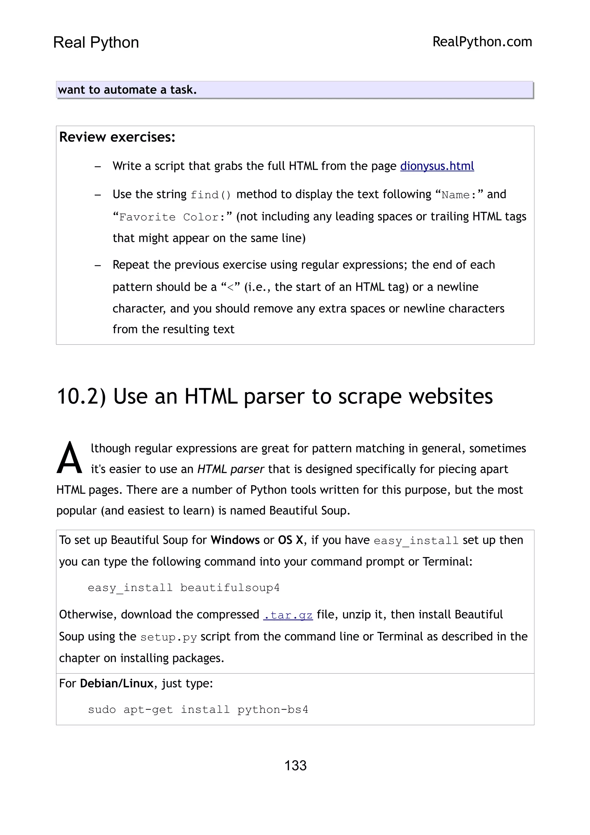 Real Python RealPython.com
want to automate a task.
Review exercises:
– Write a script that grabs the full HTML from the page dionysus.html
– Use the string find() method to display the text following “Name:” and
“Favorite Color:” (not including any leading spaces or trailing HTML tags
that might appear on the same line)
– Repeat the previous exercise using regular expressions; the end of each
pattern should be a “<” (i.e., the start of an HTML tag) or a newline
character, and you should remove any extra spaces or newline characters
from the resulting text
10.2) Use an HTML parser to scrape websites
lthough regular expressions are great for pattern matching in general, sometimes
it's easier to use an HTML parser that is designed specifically for piecing apart
HTML pages. There are a number of Python tools written for this purpose, but the most
popular (and easiest to learn) is named Beautiful Soup.
A
To set up Beautiful Soup for Windows or OS X, if you have easy_install set up then
you can type the following command into your command prompt or Terminal:
easy_install beautifulsoup4
Otherwise, download the compressed .tar.gz file, unzip it, then install Beautiful
Soup using the setup.py script from the command line or Terminal as described in the
chapter on installing packages.
For Debian/Linux, just type:
sudo apt-get install python-bs4
133
 