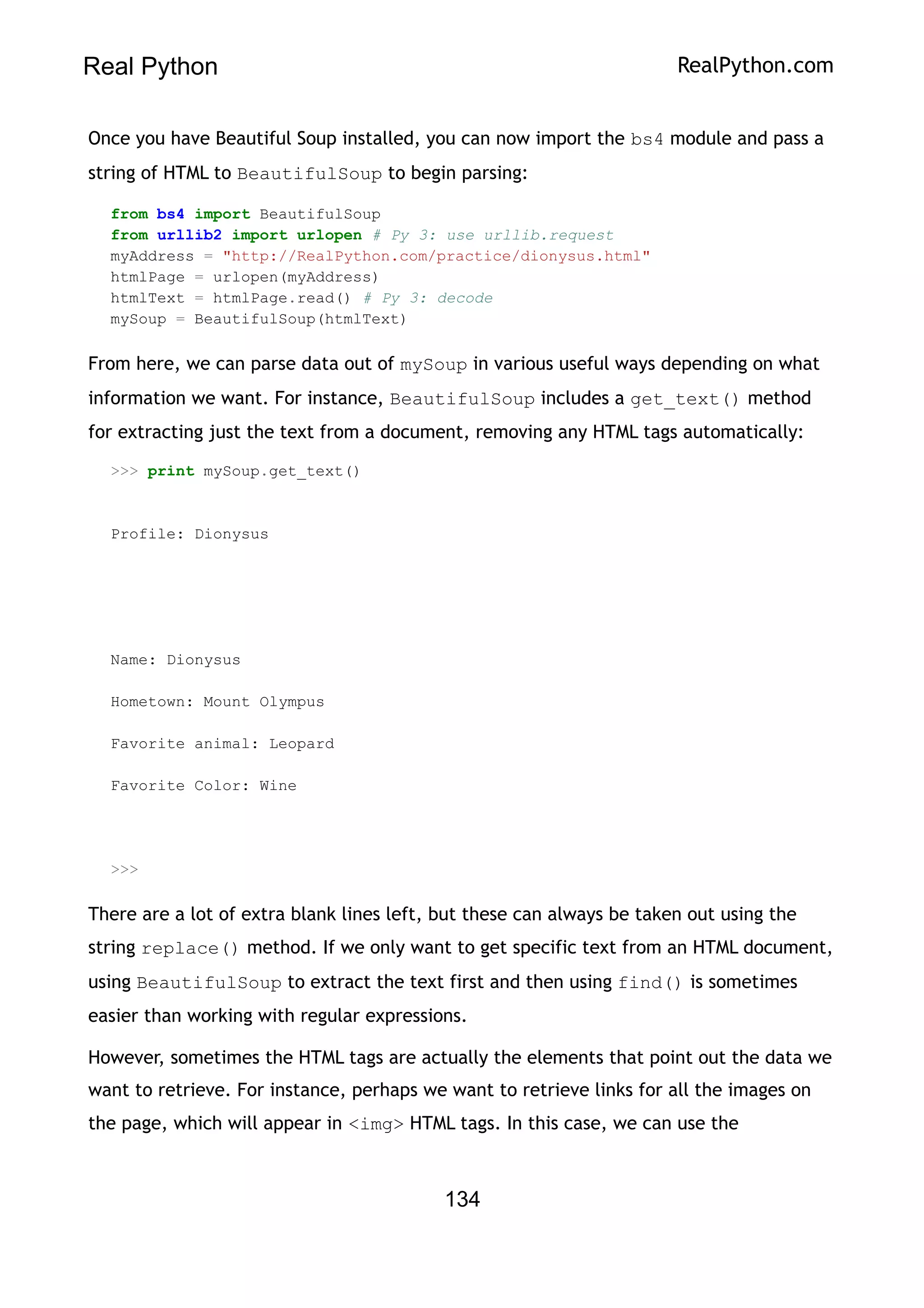 Real Python RealPython.com
Once you have Beautiful Soup installed, you can now import the bs4 module and pass a
string of HTML to BeautifulSoup to begin parsing:
from bs4 import BeautifulSoup
from urllib2 import urlopen # Py 3: use urllib.request
myAddress = "http://RealPython.com/practice/dionysus.html"
htmlPage = urlopen(myAddress)
htmlText = htmlPage.read() # Py 3: decode
mySoup = BeautifulSoup(htmlText)
From here, we can parse data out of mySoup in various useful ways depending on what
information we want. For instance, BeautifulSoup includes a get_text() method
for extracting just the text from a document, removing any HTML tags automatically:
>>> print mySoup.get_text()
Profile: Dionysus
Name: Dionysus
Hometown: Mount Olympus
Favorite animal: Leopard
Favorite Color: Wine
>>>
There are a lot of extra blank lines left, but these can always be taken out using the
string replace() method. If we only want to get specific text from an HTML document,
using BeautifulSoup to extract the text first and then using find() is sometimes
easier than working with regular expressions.
However, sometimes the HTML tags are actually the elements that point out the data we
want to retrieve. For instance, perhaps we want to retrieve links for all the images on
the page, which will appear in <img> HTML tags. In this case, we can use the
134
 