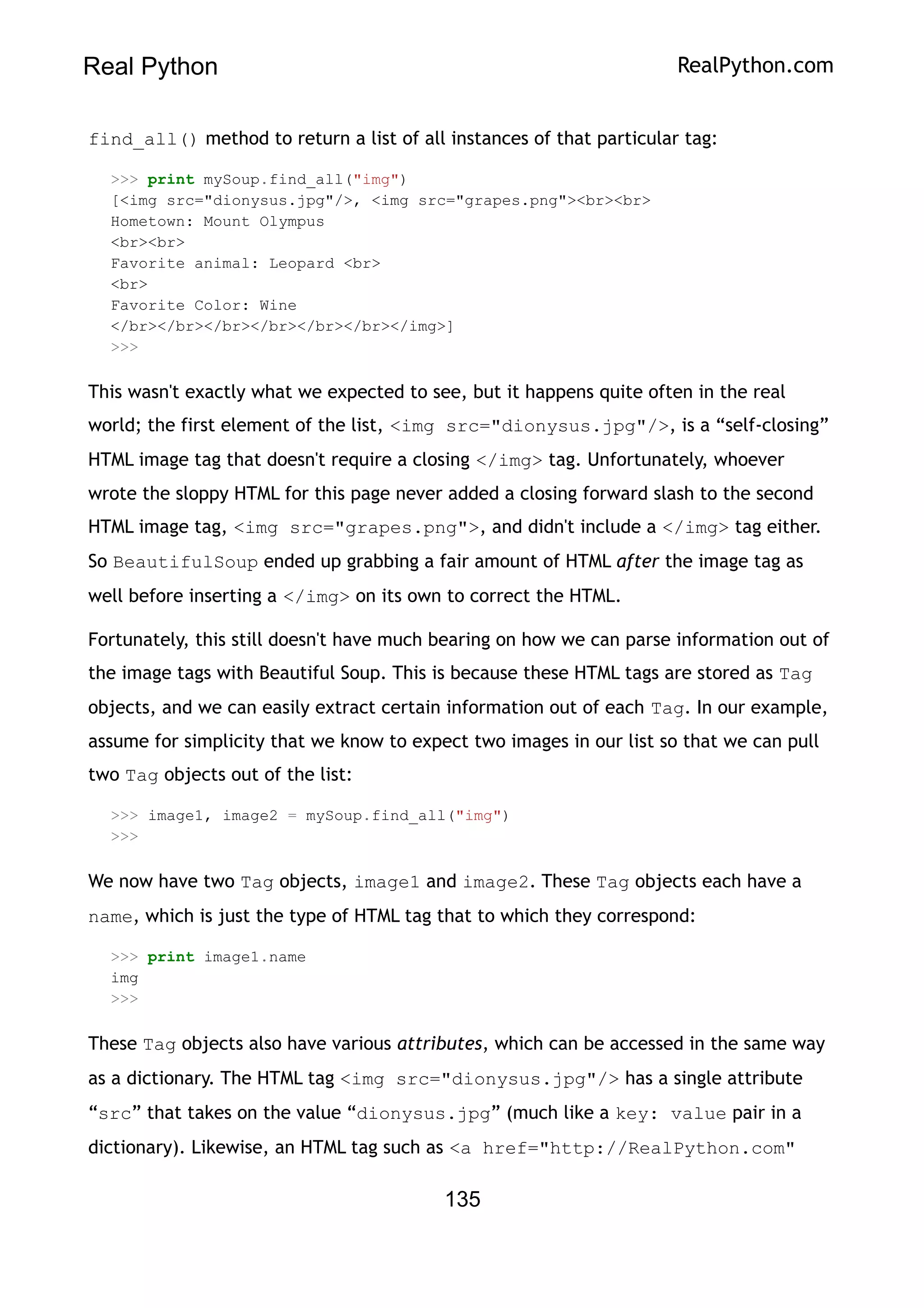Real Python RealPython.com
find_all() method to return a list of all instances of that particular tag:
>>> print mySoup.find_all("img")
[<img src="dionysus.jpg"/>, <img src="grapes.png"><br><br>
Hometown: Mount Olympus
<br><br>
Favorite animal: Leopard <br>
<br>
Favorite Color: Wine
</br></br></br></br></br></br></img>]
>>>
This wasn't exactly what we expected to see, but it happens quite often in the real
world; the first element of the list, <img src="dionysus.jpg"/>, is a “self-closing”
HTML image tag that doesn't require a closing </img> tag. Unfortunately, whoever
wrote the sloppy HTML for this page never added a closing forward slash to the second
HTML image tag, <img src="grapes.png">, and didn't include a </img> tag either.
So BeautifulSoup ended up grabbing a fair amount of HTML after the image tag as
well before inserting a </img> on its own to correct the HTML.
Fortunately, this still doesn't have much bearing on how we can parse information out of
the image tags with Beautiful Soup. This is because these HTML tags are stored as Tag
objects, and we can easily extract certain information out of each Tag. In our example,
assume for simplicity that we know to expect two images in our list so that we can pull
two Tag objects out of the list:
>>> image1, image2 = mySoup.find_all("img")
>>>
We now have two Tag objects, image1 and image2. These Tag objects each have a
name, which is just the type of HTML tag that to which they correspond:
>>> print image1.name
img
>>>
These Tag objects also have various attributes, which can be accessed in the same way
as a dictionary. The HTML tag <img src="dionysus.jpg"/> has a single attribute
“src” that takes on the value “dionysus.jpg” (much like a key: value pair in a
dictionary). Likewise, an HTML tag such as <a href="http://RealPython.com"
135
 