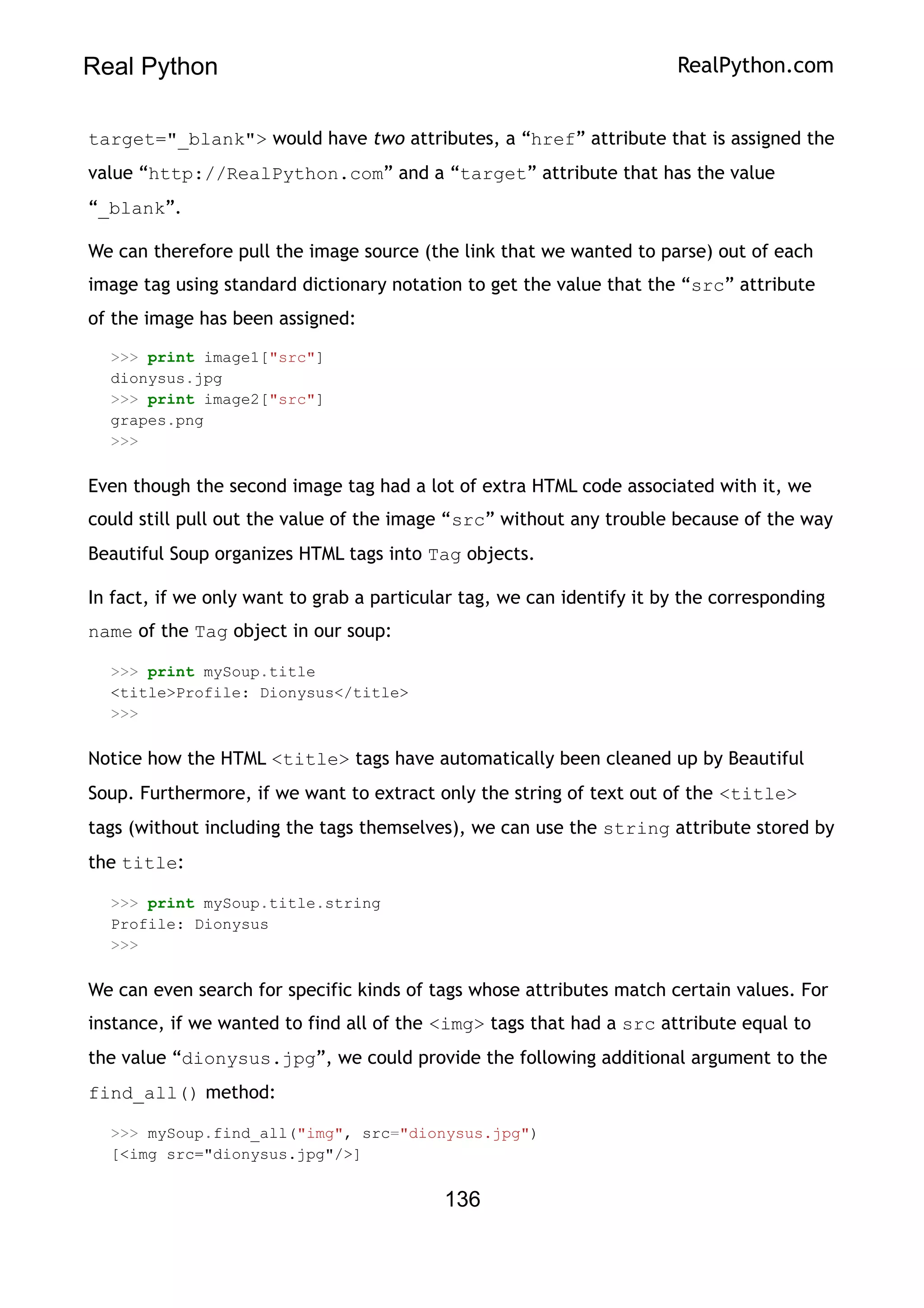 Real Python RealPython.com
target="_blank"> would have two attributes, a “href” attribute that is assigned the
value “http://RealPython.com” and a “target” attribute that has the value
“_blank”.
We can therefore pull the image source (the link that we wanted to parse) out of each
image tag using standard dictionary notation to get the value that the “src” attribute
of the image has been assigned:
>>> print image1["src"]
dionysus.jpg
>>> print image2["src"]
grapes.png
>>>
Even though the second image tag had a lot of extra HTML code associated with it, we
could still pull out the value of the image “src” without any trouble because of the way
Beautiful Soup organizes HTML tags into Tag objects.
In fact, if we only want to grab a particular tag, we can identify it by the corresponding
name of the Tag object in our soup:
>>> print mySoup.title
<title>Profile: Dionysus</title>
>>>
Notice how the HTML <title> tags have automatically been cleaned up by Beautiful
Soup. Furthermore, if we want to extract only the string of text out of the <title>
tags (without including the tags themselves), we can use the string attribute stored by
the title:
>>> print mySoup.title.string
Profile: Dionysus
>>>
We can even search for specific kinds of tags whose attributes match certain values. For
instance, if we wanted to find all of the <img> tags that had a src attribute equal to
the value “dionysus.jpg”, we could provide the following additional argument to the
find_all() method:
>>> mySoup.find_all("img", src="dionysus.jpg")
[<img src="dionysus.jpg"/>]
136
 