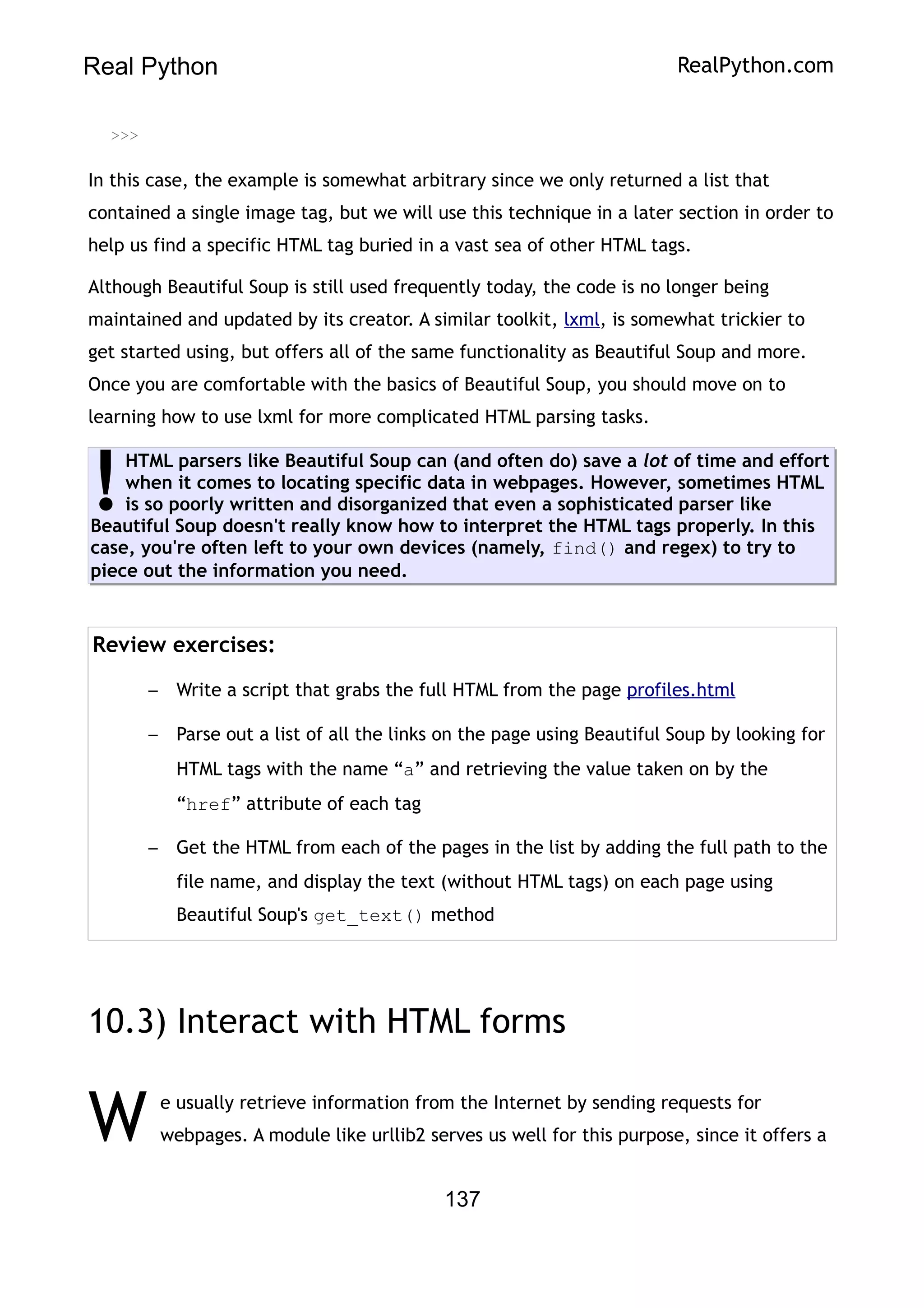 Real Python RealPython.com
>>>
In this case, the example is somewhat arbitrary since we only returned a list that
contained a single image tag, but we will use this technique in a later section in order to
help us find a specific HTML tag buried in a vast sea of other HTML tags.
Although Beautiful Soup is still used frequently today, the code is no longer being
maintained and updated by its creator. A similar toolkit, lxml, is somewhat trickier to
get started using, but offers all of the same functionality as Beautiful Soup and more.
Once you are comfortable with the basics of Beautiful Soup, you should move on to
learning how to use lxml for more complicated HTML parsing tasks.
HTML parsers like Beautiful Soup can (and often do) save a lot of time and effort
when it comes to locating specific data in webpages. However, sometimes HTML
is so poorly written and disorganized that even a sophisticated parser like
Beautiful Soup doesn't really know how to interpret the HTML tags properly. In this
case, you're often left to your own devices (namely, find() and regex) to try to
piece out the information you need.
!
Review exercises:
– Write a script that grabs the full HTML from the page profiles.html
– Parse out a list of all the links on the page using Beautiful Soup by looking for
HTML tags with the name “a” and retrieving the value taken on by the
“href” attribute of each tag
– Get the HTML from each of the pages in the list by adding the full path to the
file name, and display the text (without HTML tags) on each page using
Beautiful Soup's get_text() method
10.3) Interact with HTML forms
e usually retrieve information from the Internet by sending requests for
webpages. A module like urllib2 serves us well for this purpose, since it offers a
W
137
 