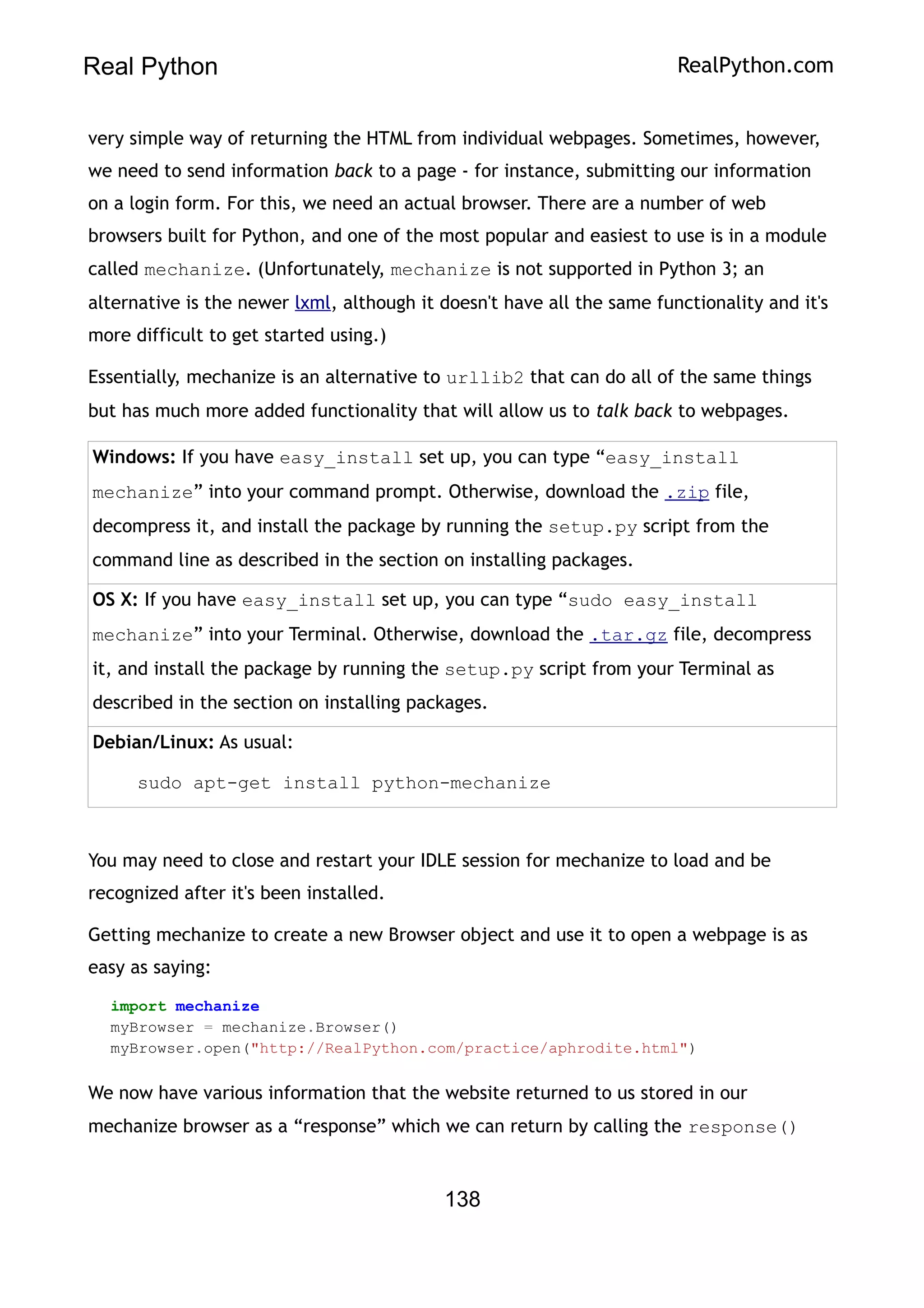 Real Python RealPython.com
very simple way of returning the HTML from individual webpages. Sometimes, however,
we need to send information back to a page - for instance, submitting our information
on a login form. For this, we need an actual browser. There are a number of web
browsers built for Python, and one of the most popular and easiest to use is in a module
called mechanize. (Unfortunately, mechanize is not supported in Python 3; an
alternative is the newer lxml, although it doesn't have all the same functionality and it's
more difficult to get started using.)
Essentially, mechanize is an alternative to urllib2 that can do all of the same things
but has much more added functionality that will allow us to talk back to webpages.
Windows: If you have easy_install set up, you can type “easy_install
mechanize” into your command prompt. Otherwise, download the .zip file,
decompress it, and install the package by running the setup.py script from the
command line as described in the section on installing packages.
OS X: If you have easy_install set up, you can type “sudo easy_install
mechanize” into your Terminal. Otherwise, download the .tar.gz file, decompress
it, and install the package by running the setup.py script from your Terminal as
described in the section on installing packages.
Debian/Linux: As usual:
sudo apt-get install python-mechanize
You may need to close and restart your IDLE session for mechanize to load and be
recognized after it's been installed.
Getting mechanize to create a new Browser object and use it to open a webpage is as
easy as saying:
import mechanize
myBrowser = mechanize.Browser()
myBrowser.open("http://RealPython.com/practice/aphrodite.html")
We now have various information that the website returned to us stored in our
mechanize browser as a “response” which we can return by calling the response()
138
 