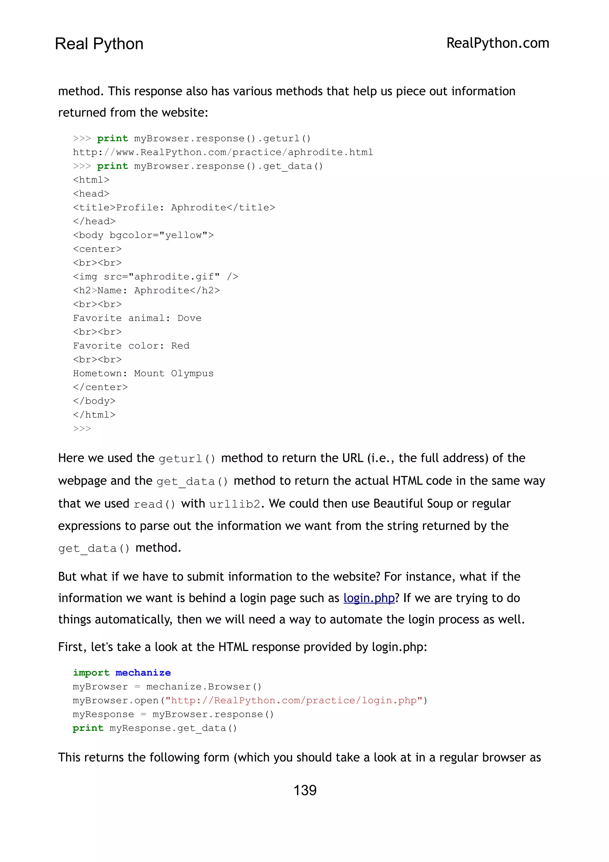 Real Python RealPython.com
method. This response also has various methods that help us piece out information
returned from the website:
>>> print myBrowser.response().geturl()
http://www.RealPython.com/practice/aphrodite.html
>>> print myBrowser.response().get_data()
<html>
<head>
<title>Profile: Aphrodite</title>
</head>
<body bgcolor="yellow">
<center>
<br><br>
<img src="aphrodite.gif" />
<h2>Name: Aphrodite</h2>
<br><br>
Favorite animal: Dove
<br><br>
Favorite color: Red
<br><br>
Hometown: Mount Olympus
</center>
</body>
</html>
>>>
Here we used the geturl() method to return the URL (i.e., the full address) of the
webpage and the get_data() method to return the actual HTML code in the same way
that we used read() with urllib2. We could then use Beautiful Soup or regular
expressions to parse out the information we want from the string returned by the
get_data() method.
But what if we have to submit information to the website? For instance, what if the
information we want is behind a login page such as login.php? If we are trying to do
things automatically, then we will need a way to automate the login process as well.
First, let's take a look at the HTML response provided by login.php:
import mechanize
myBrowser = mechanize.Browser()
myBrowser.open("http://RealPython.com/practice/login.php")
myResponse = myBrowser.response()
print myResponse.get_data()
This returns the following form (which you should take a look at in a regular browser as
139
 