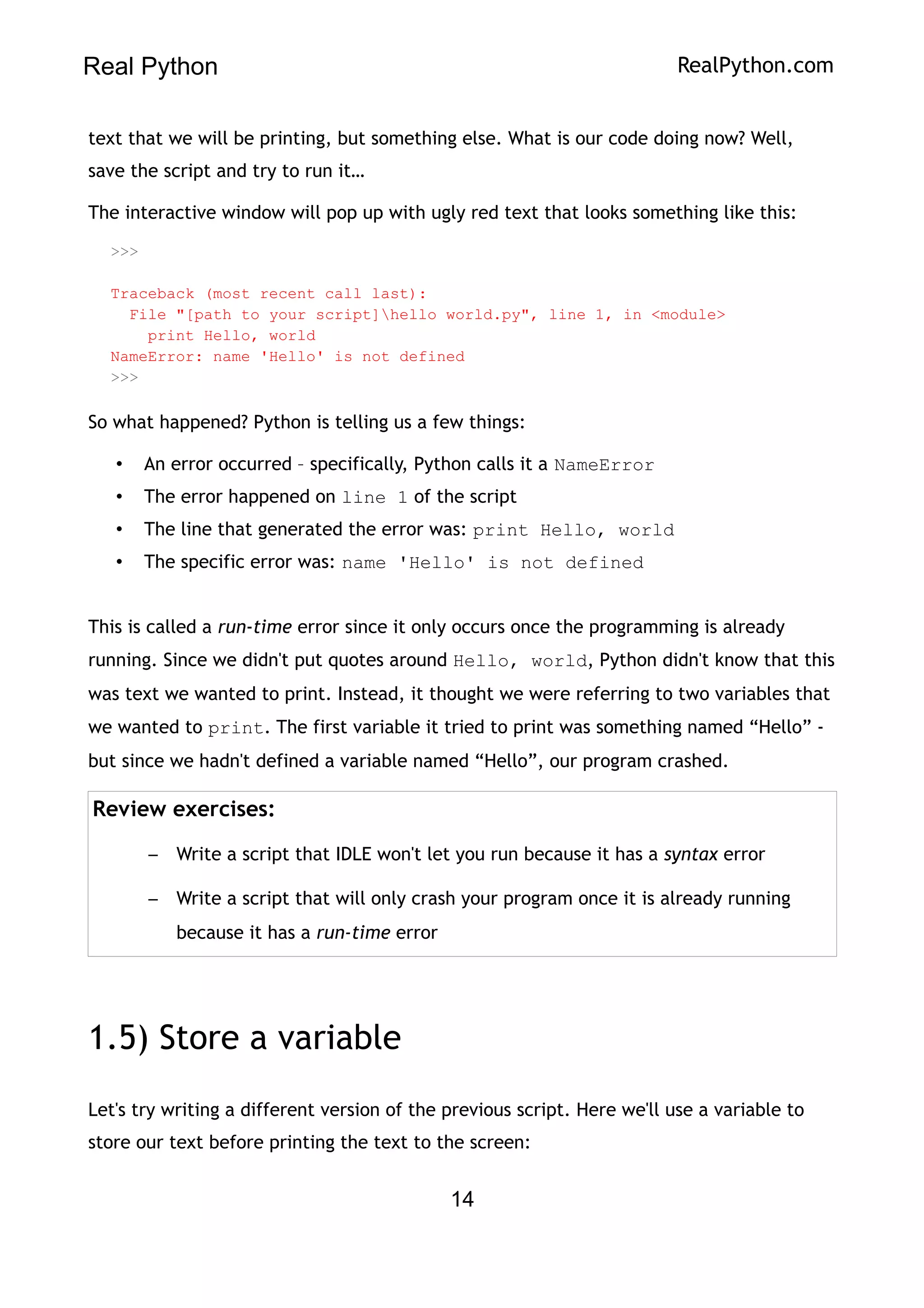 Real Python RealPython.com
text that we will be printing, but something else. What is our code doing now? Well,
save the script and try to run it…
The interactive window will pop up with ugly red text that looks something like this:
>>>
Traceback (most recent call last):
File "[path to your script]hello world.py", line 1, in <module>
print Hello, world
NameError: name 'Hello' is not defined
>>>
So what happened? Python is telling us a few things:
• An error occurred – specifically, Python calls it a NameError
• The error happened on line 1 of the script
• The line that generated the error was: print Hello, world
• The specific error was: name 'Hello' is not defined
This is called a run-time error since it only occurs once the programming is already
running. Since we didn't put quotes around Hello, world, Python didn't know that this
was text we wanted to print. Instead, it thought we were referring to two variables that
we wanted to print. The first variable it tried to print was something named “Hello” -
but since we hadn't defined a variable named “Hello”, our program crashed.
Review exercises:
– Write a script that IDLE won't let you run because it has a syntax error
– Write a script that will only crash your program once it is already running
because it has a run-time error
1.5) Store a variable
Let's try writing a different version of the previous script. Here we'll use a variable to
store our text before printing the text to the screen:
14
 