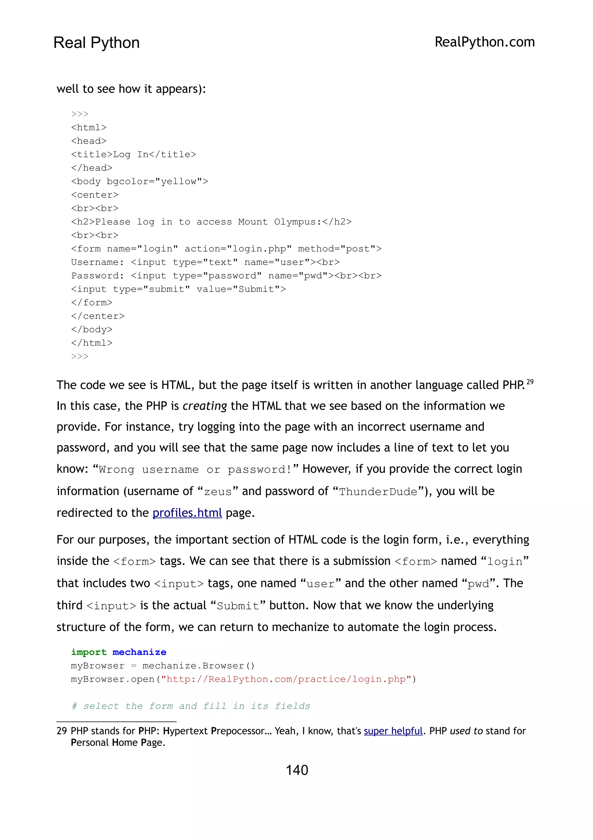 Real Python RealPython.com
well to see how it appears):
>>>
<html>
<head>
<title>Log In</title>
</head>
<body bgcolor="yellow">
<center>
<br><br>
<h2>Please log in to access Mount Olympus:</h2>
<br><br>
<form name="login" action="login.php" method="post">
Username: <input type="text" name="user"><br>
Password: <input type="password" name="pwd"><br><br>
<input type="submit" value="Submit">
</form>
</center>
</body>
</html>
>>>
The code we see is HTML, but the page itself is written in another language called PHP.29
In this case, the PHP is creating the HTML that we see based on the information we
provide. For instance, try logging into the page with an incorrect username and
password, and you will see that the same page now includes a line of text to let you
know: “Wrong username or password!” However, if you provide the correct login
information (username of “zeus” and password of “ThunderDude”), you will be
redirected to the profiles.html page.
For our purposes, the important section of HTML code is the login form, i.e., everything
inside the <form> tags. We can see that there is a submission <form> named “login”
that includes two <input> tags, one named “user” and the other named “pwd”. The
third <input> is the actual “Submit” button. Now that we know the underlying
structure of the form, we can return to mechanize to automate the login process.
import mechanize
myBrowser = mechanize.Browser()
myBrowser.open("http://RealPython.com/practice/login.php")
# select the form and fill in its fields
29 PHP stands for PHP: Hypertext Prepocessor… Yeah, I know, that's super helpful. PHP used to stand for
Personal Home Page.
140
 
