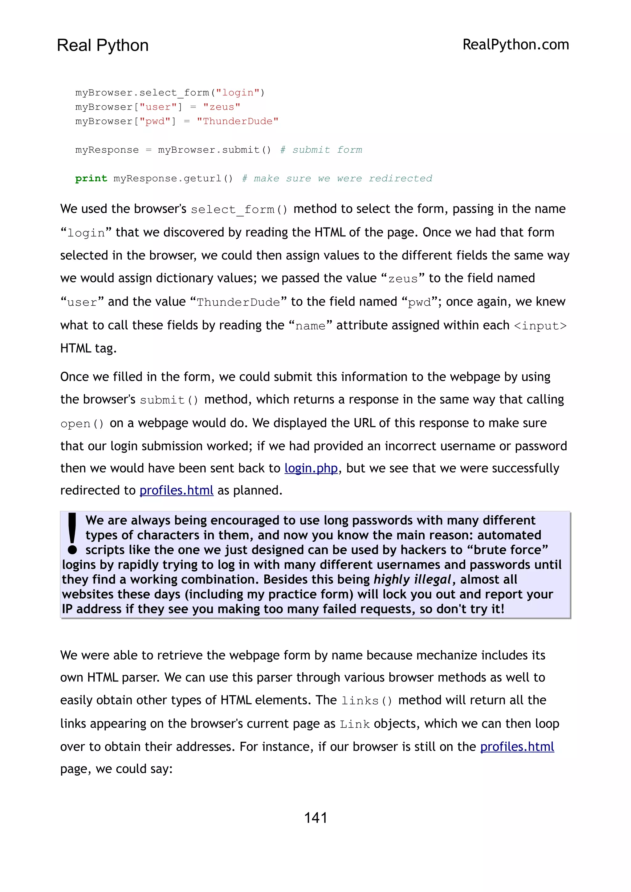 Real Python RealPython.com
myBrowser.select_form("login")
myBrowser["user"] = "zeus"
myBrowser["pwd"] = "ThunderDude"
myResponse = myBrowser.submit() # submit form
print myResponse.geturl() # make sure we were redirected
We used the browser's select_form() method to select the form, passing in the name
“login” that we discovered by reading the HTML of the page. Once we had that form
selected in the browser, we could then assign values to the different fields the same way
we would assign dictionary values; we passed the value “zeus” to the field named
“user” and the value “ThunderDude” to the field named “pwd”; once again, we knew
what to call these fields by reading the “name” attribute assigned within each <input>
HTML tag.
Once we filled in the form, we could submit this information to the webpage by using
the browser's submit() method, which returns a response in the same way that calling
open() on a webpage would do. We displayed the URL of this response to make sure
that our login submission worked; if we had provided an incorrect username or password
then we would have been sent back to login.php, but we see that we were successfully
redirected to profiles.html as planned.
We are always being encouraged to use long passwords with many different
types of characters in them, and now you know the main reason: automated
scripts like the one we just designed can be used by hackers to “brute force”
logins by rapidly trying to log in with many different usernames and passwords until
they find a working combination. Besides this being highly illegal, almost all
websites these days (including my practice form) will lock you out and report your
IP address if they see you making too many failed requests, so don't try it!
!
We were able to retrieve the webpage form by name because mechanize includes its
own HTML parser. We can use this parser through various browser methods as well to
easily obtain other types of HTML elements. The links() method will return all the
links appearing on the browser's current page as Link objects, which we can then loop
over to obtain their addresses. For instance, if our browser is still on the profiles.html
page, we could say:
141
 