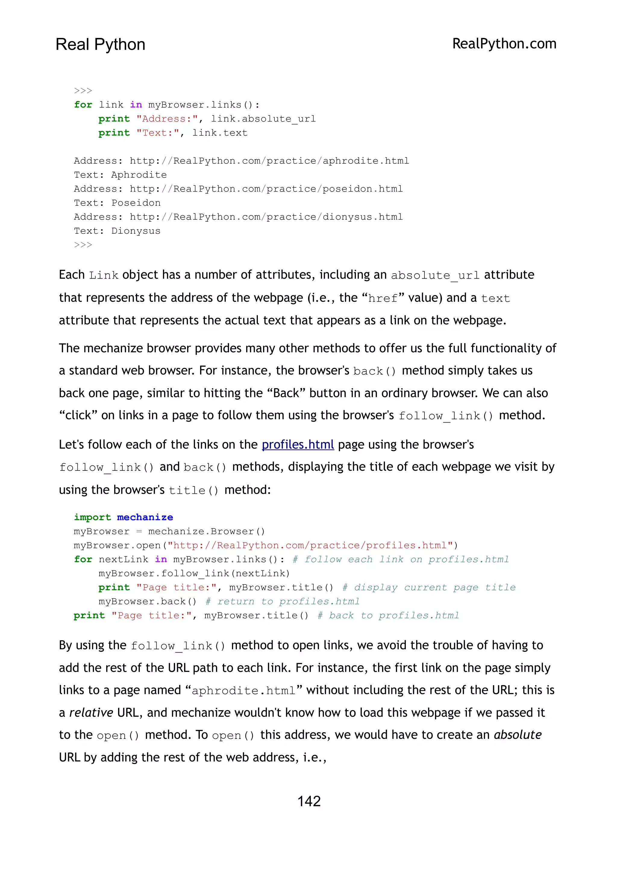 Real Python RealPython.com
>>>
for link in myBrowser.links():
print "Address:", link.absolute_url
print "Text:", link.text
Address: http://RealPython.com/practice/aphrodite.html
Text: Aphrodite
Address: http://RealPython.com/practice/poseidon.html
Text: Poseidon
Address: http://RealPython.com/practice/dionysus.html
Text: Dionysus
>>>
Each Link object has a number of attributes, including an absolute_url attribute
that represents the address of the webpage (i.e., the “href” value) and a text
attribute that represents the actual text that appears as a link on the webpage.
The mechanize browser provides many other methods to offer us the full functionality of
a standard web browser. For instance, the browser's back() method simply takes us
back one page, similar to hitting the “Back” button in an ordinary browser. We can also
“click” on links in a page to follow them using the browser's follow_link() method.
Let's follow each of the links on the profiles.html page using the browser's
follow_link() and back() methods, displaying the title of each webpage we visit by
using the browser's title() method:
import mechanize
myBrowser = mechanize.Browser()
myBrowser.open("http://RealPython.com/practice/profiles.html")
for nextLink in myBrowser.links(): # follow each link on profiles.html
myBrowser.follow_link(nextLink)
print "Page title:", myBrowser.title() # display current page title
myBrowser.back() # return to profiles.html
print "Page title:", myBrowser.title() # back to profiles.html
By using the follow_link() method to open links, we avoid the trouble of having to
add the rest of the URL path to each link. For instance, the first link on the page simply
links to a page named “aphrodite.html” without including the rest of the URL; this is
a relative URL, and mechanize wouldn't know how to load this webpage if we passed it
to the open() method. To open() this address, we would have to create an absolute
URL by adding the rest of the web address, i.e.,
142
 