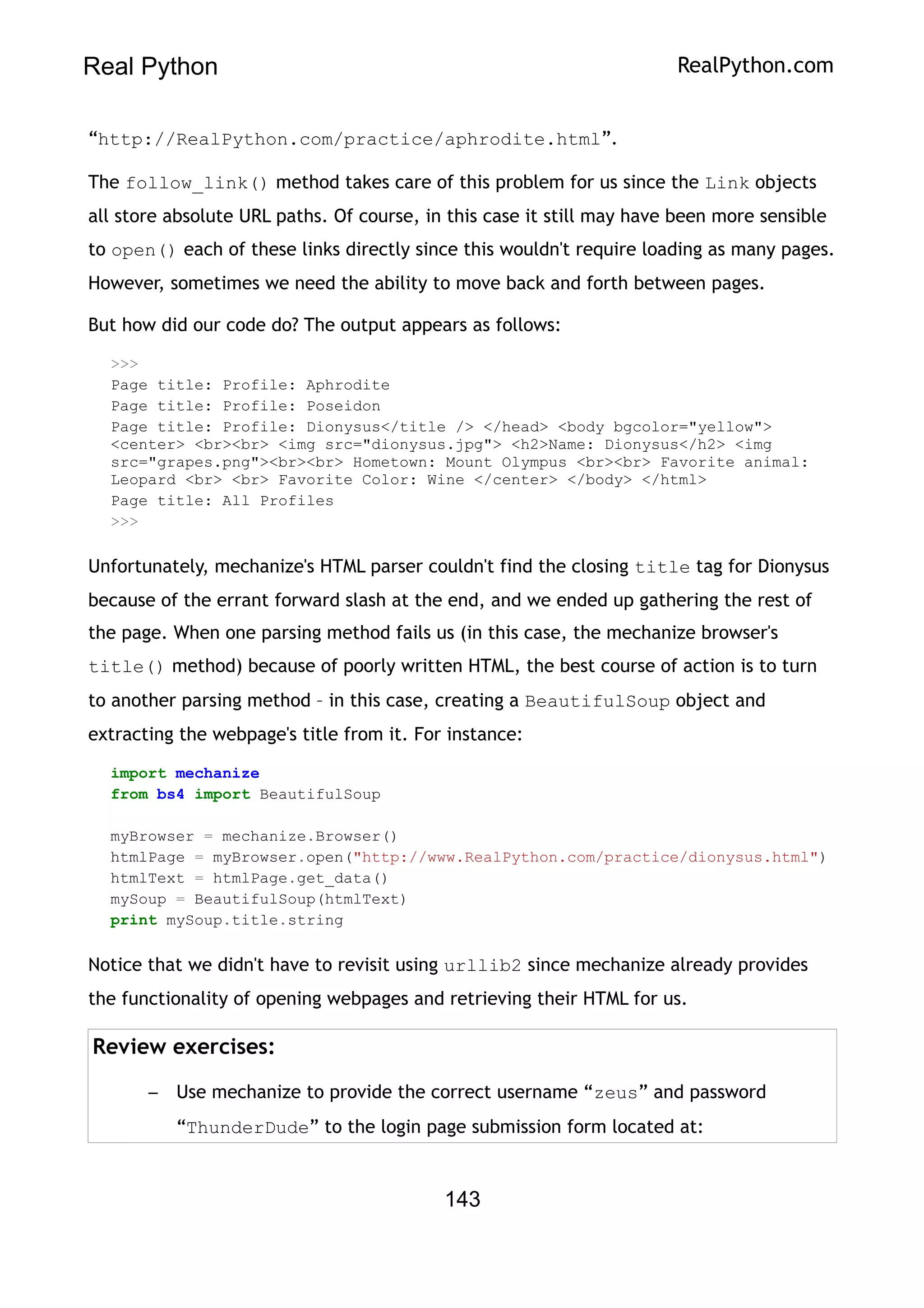 Real Python RealPython.com
“http://RealPython.com/practice/aphrodite.html”.
The follow_link() method takes care of this problem for us since the Link objects
all store absolute URL paths. Of course, in this case it still may have been more sensible
to open() each of these links directly since this wouldn't require loading as many pages.
However, sometimes we need the ability to move back and forth between pages.
But how did our code do? The output appears as follows:
>>>
Page title: Profile: Aphrodite
Page title: Profile: Poseidon
Page title: Profile: Dionysus</title /> </head> <body bgcolor="yellow">
<center> <br><br> <img src="dionysus.jpg"> <h2>Name: Dionysus</h2> <img
src="grapes.png"><br><br> Hometown: Mount Olympus <br><br> Favorite animal:
Leopard <br> <br> Favorite Color: Wine </center> </body> </html>
Page title: All Profiles
>>>
Unfortunately, mechanize's HTML parser couldn't find the closing title tag for Dionysus
because of the errant forward slash at the end, and we ended up gathering the rest of
the page. When one parsing method fails us (in this case, the mechanize browser's
title() method) because of poorly written HTML, the best course of action is to turn
to another parsing method – in this case, creating a BeautifulSoup object and
extracting the webpage's title from it. For instance:
import mechanize
from bs4 import BeautifulSoup
myBrowser = mechanize.Browser()
htmlPage = myBrowser.open("http://www.RealPython.com/practice/dionysus.html")
htmlText = htmlPage.get_data()
mySoup = BeautifulSoup(htmlText)
print mySoup.title.string
Notice that we didn't have to revisit using urllib2 since mechanize already provides
the functionality of opening webpages and retrieving their HTML for us.
Review exercises:
– Use mechanize to provide the correct username “zeus” and password
“ThunderDude” to the login page submission form located at:
143
 