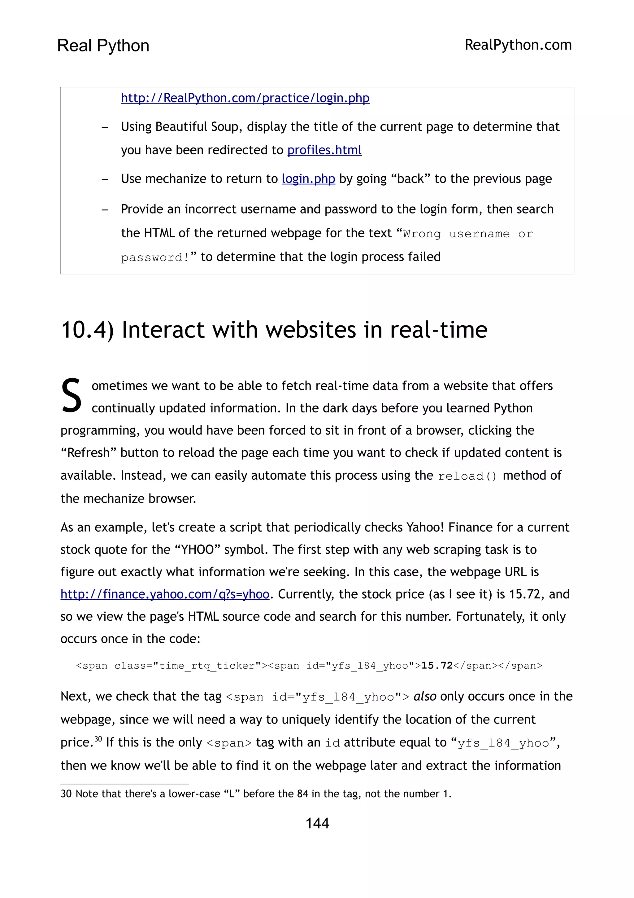 Real Python RealPython.com
http://RealPython.com/practice/login.php
– Using Beautiful Soup, display the title of the current page to determine that
you have been redirected to profiles.html
– Use mechanize to return to login.php by going “back” to the previous page
– Provide an incorrect username and password to the login form, then search
the HTML of the returned webpage for the text “Wrong username or
password!” to determine that the login process failed
10.4) Interact with websites in real-time
ometimes we want to be able to fetch real-time data from a website that offers
continually updated information. In the dark days before you learned Python
programming, you would have been forced to sit in front of a browser, clicking the
“Refresh” button to reload the page each time you want to check if updated content is
available. Instead, we can easily automate this process using the reload() method of
the mechanize browser.
S
As an example, let's create a script that periodically checks Yahoo! Finance for a current
stock quote for the “YHOO” symbol. The first step with any web scraping task is to
figure out exactly what information we're seeking. In this case, the webpage URL is
http://finance.yahoo.com/q?s=yhoo. Currently, the stock price (as I see it) is 15.72, and
so we view the page's HTML source code and search for this number. Fortunately, it only
occurs once in the code:
<span class="time_rtq_ticker"><span id="yfs_l84_yhoo">15.72</span></span>
Next, we check that the tag <span id="yfs_l84_yhoo"> also only occurs once in the
webpage, since we will need a way to uniquely identify the location of the current
price.30
If this is the only <span> tag with an id attribute equal to “yfs_l84_yhoo”,
then we know we'll be able to find it on the webpage later and extract the information
30 Note that there's a lower-case “L” before the 84 in the tag, not the number 1.
144
 