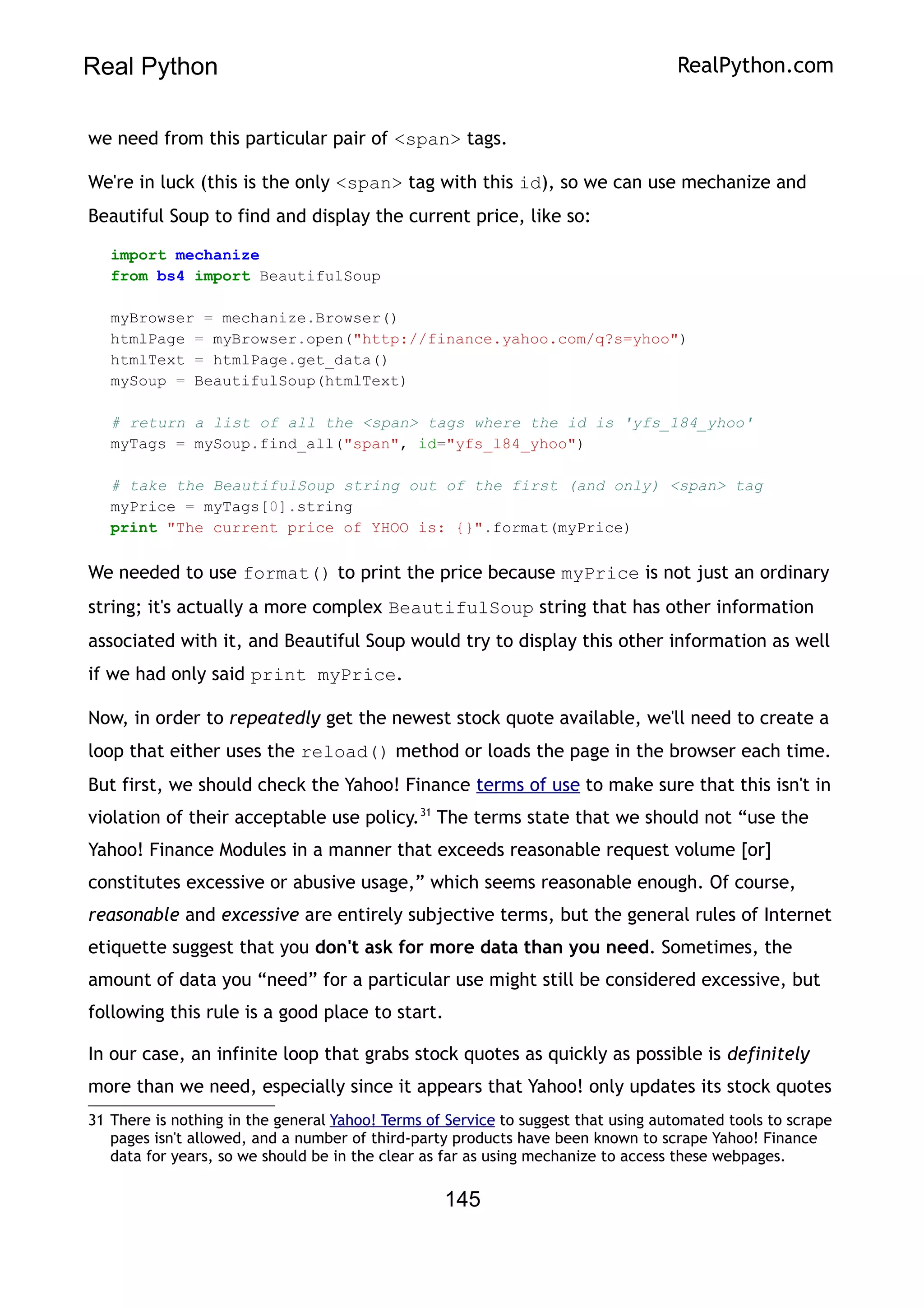 Real Python RealPython.com
we need from this particular pair of <span> tags.
We're in luck (this is the only <span> tag with this id), so we can use mechanize and
Beautiful Soup to find and display the current price, like so:
import mechanize
from bs4 import BeautifulSoup
myBrowser = mechanize.Browser()
htmlPage = myBrowser.open("http://finance.yahoo.com/q?s=yhoo")
htmlText = htmlPage.get_data()
mySoup = BeautifulSoup(htmlText)
# return a list of all the <span> tags where the id is 'yfs_184_yhoo'
myTags = mySoup.find_all("span", id="yfs_l84_yhoo")
# take the BeautifulSoup string out of the first (and only) <span> tag
myPrice = myTags[0].string
print "The current price of YHOO is: {}".format(myPrice)
We needed to use format() to print the price because myPrice is not just an ordinary
string; it's actually a more complex BeautifulSoup string that has other information
associated with it, and Beautiful Soup would try to display this other information as well
if we had only said print myPrice.
Now, in order to repeatedly get the newest stock quote available, we'll need to create a
loop that either uses the reload() method or loads the page in the browser each time.
But first, we should check the Yahoo! Finance terms of use to make sure that this isn't in
violation of their acceptable use policy.31
The terms state that we should not “use the
Yahoo! Finance Modules in a manner that exceeds reasonable request volume [or]
constitutes excessive or abusive usage,” which seems reasonable enough. Of course,
reasonable and excessive are entirely subjective terms, but the general rules of Internet
etiquette suggest that you don't ask for more data than you need. Sometimes, the
amount of data you “need” for a particular use might still be considered excessive, but
following this rule is a good place to start.
In our case, an infinite loop that grabs stock quotes as quickly as possible is definitely
more than we need, especially since it appears that Yahoo! only updates its stock quotes
31 There is nothing in the general Yahoo! Terms of Service to suggest that using automated tools to scrape
pages isn't allowed, and a number of third-party products have been known to scrape Yahoo! Finance
data for years, so we should be in the clear as far as using mechanize to access these webpages.
145
 