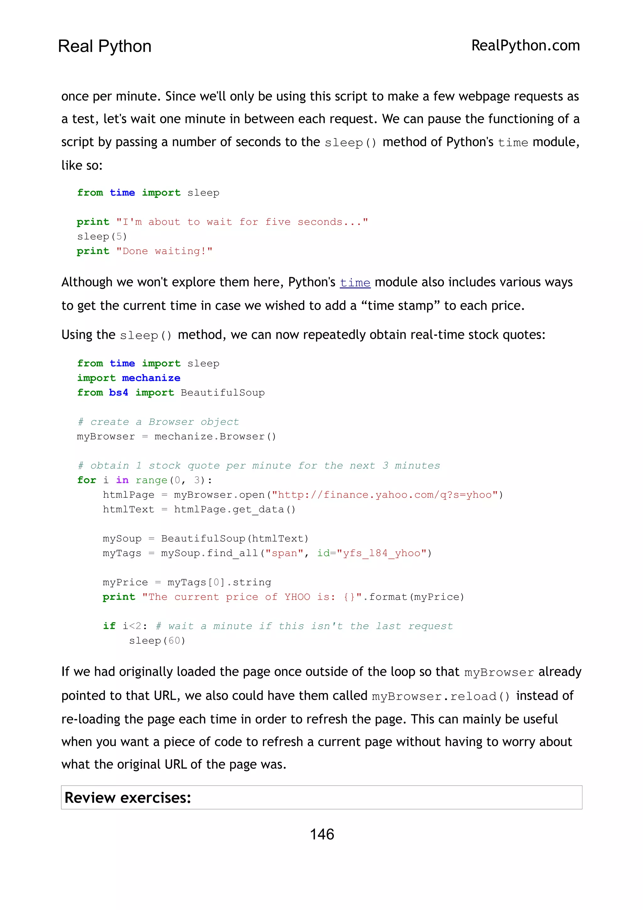 Real Python RealPython.com
once per minute. Since we'll only be using this script to make a few webpage requests as
a test, let's wait one minute in between each request. We can pause the functioning of a
script by passing a number of seconds to the sleep() method of Python's time module,
like so:
from time import sleep
print "I'm about to wait for five seconds..."
sleep(5)
print "Done waiting!"
Although we won't explore them here, Python's time module also includes various ways
to get the current time in case we wished to add a “time stamp” to each price.
Using the sleep() method, we can now repeatedly obtain real-time stock quotes:
from time import sleep
import mechanize
from bs4 import BeautifulSoup
# create a Browser object
myBrowser = mechanize.Browser()
# obtain 1 stock quote per minute for the next 3 minutes
for i in range(0, 3):
htmlPage = myBrowser.open("http://finance.yahoo.com/q?s=yhoo")
htmlText = htmlPage.get_data()
mySoup = BeautifulSoup(htmlText)
myTags = mySoup.find_all("span", id="yfs_l84_yhoo")
myPrice = myTags[0].string
print "The current price of YHOO is: {}".format(myPrice)
if i<2: # wait a minute if this isn't the last request
sleep(60)
If we had originally loaded the page once outside of the loop so that myBrowser already
pointed to that URL, we also could have them called myBrowser.reload() instead of
re-loading the page each time in order to refresh the page. This can mainly be useful
when you want a piece of code to refresh a current page without having to worry about
what the original URL of the page was.
Review exercises:
146
 