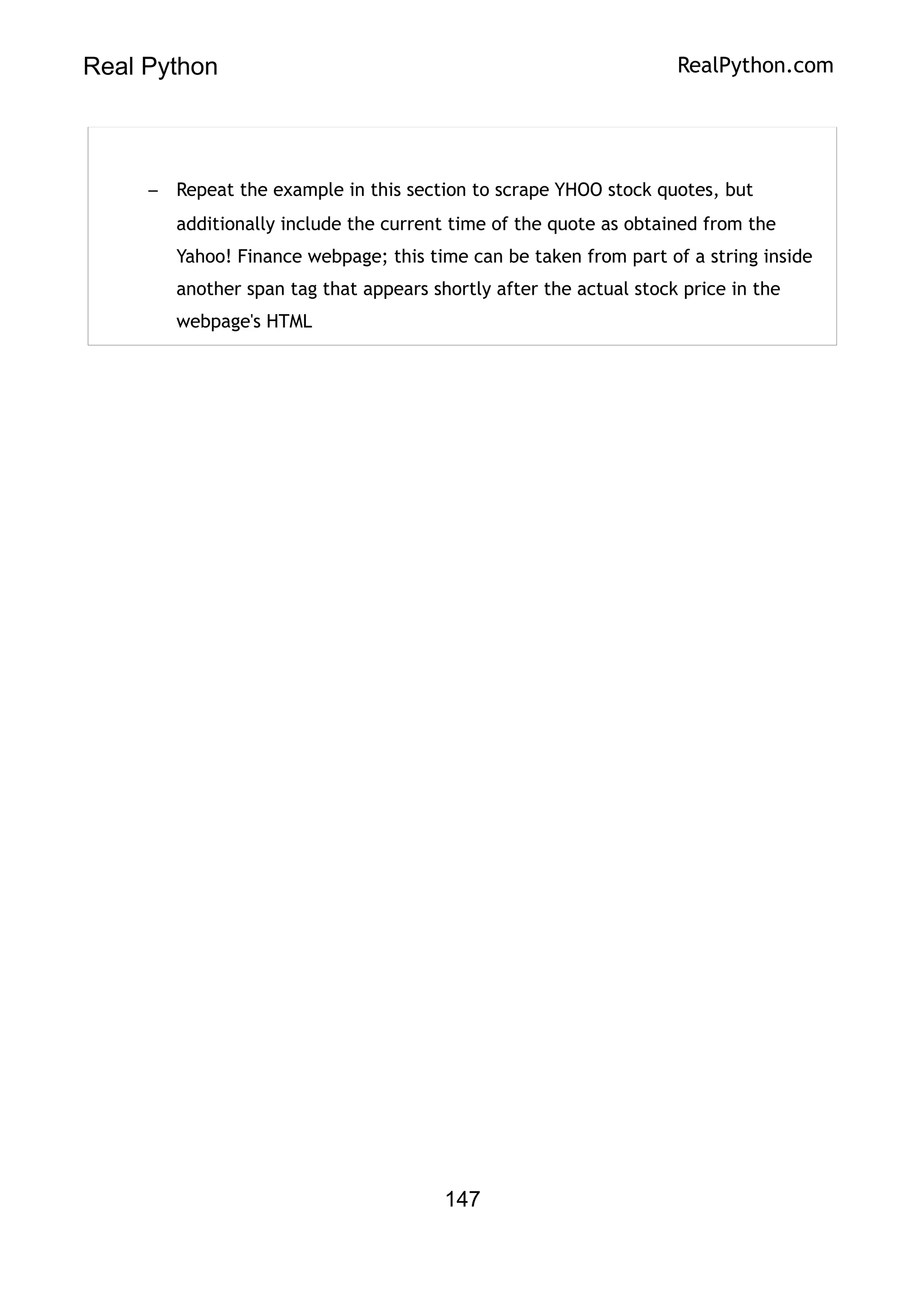 Real Python RealPython.com
– Repeat the example in this section to scrape YHOO stock quotes, but
additionally include the current time of the quote as obtained from the
Yahoo! Finance webpage; this time can be taken from part of a string inside
another span tag that appears shortly after the actual stock price in the
webpage's HTML
147
 