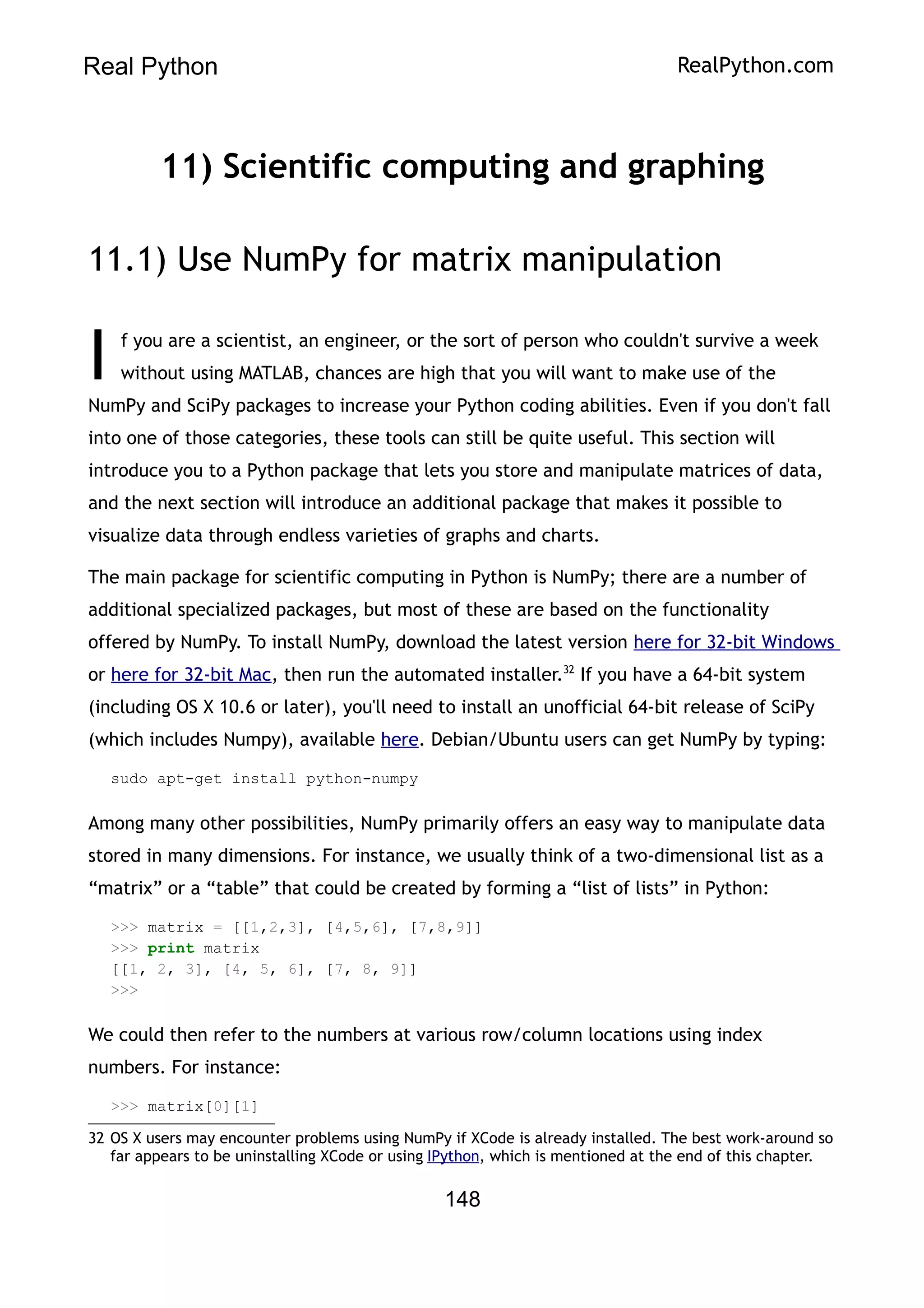 Real Python RealPython.com
11) Scientific computing and graphing
11.1) Use NumPy for matrix manipulation
f you are a scientist, an engineer, or the sort of person who couldn't survive a week
without using MATLAB, chances are high that you will want to make use of the
NumPy and SciPy packages to increase your Python coding abilities. Even if you don't fall
into one of those categories, these tools can still be quite useful. This section will
introduce you to a Python package that lets you store and manipulate matrices of data,
and the next section will introduce an additional package that makes it possible to
visualize data through endless varieties of graphs and charts.
I
The main package for scientific computing in Python is NumPy; there are a number of
additional specialized packages, but most of these are based on the functionality
offered by NumPy. To install NumPy, download the latest version here for 32-bit Windows
or here for 32-bit Mac, then run the automated installer.32
If you have a 64-bit system
(including OS X 10.6 or later), you'll need to install an unofficial 64-bit release of SciPy
(which includes Numpy), available here. Debian/Ubuntu users can get NumPy by typing:
sudo apt-get install python-numpy
Among many other possibilities, NumPy primarily offers an easy way to manipulate data
stored in many dimensions. For instance, we usually think of a two-dimensional list as a
“matrix” or a “table” that could be created by forming a “list of lists” in Python:
>>> matrix = [[1,2,3], [4,5,6], [7,8,9]]
>>> print matrix
[[1, 2, 3], [4, 5, 6], [7, 8, 9]]
>>>
We could then refer to the numbers at various row/column locations using index
numbers. For instance:
>>> matrix[0][1]
32 OS X users may encounter problems using NumPy if XCode is already installed. The best work-around so
far appears to be uninstalling XCode or using IPython, which is mentioned at the end of this chapter.
148
 
