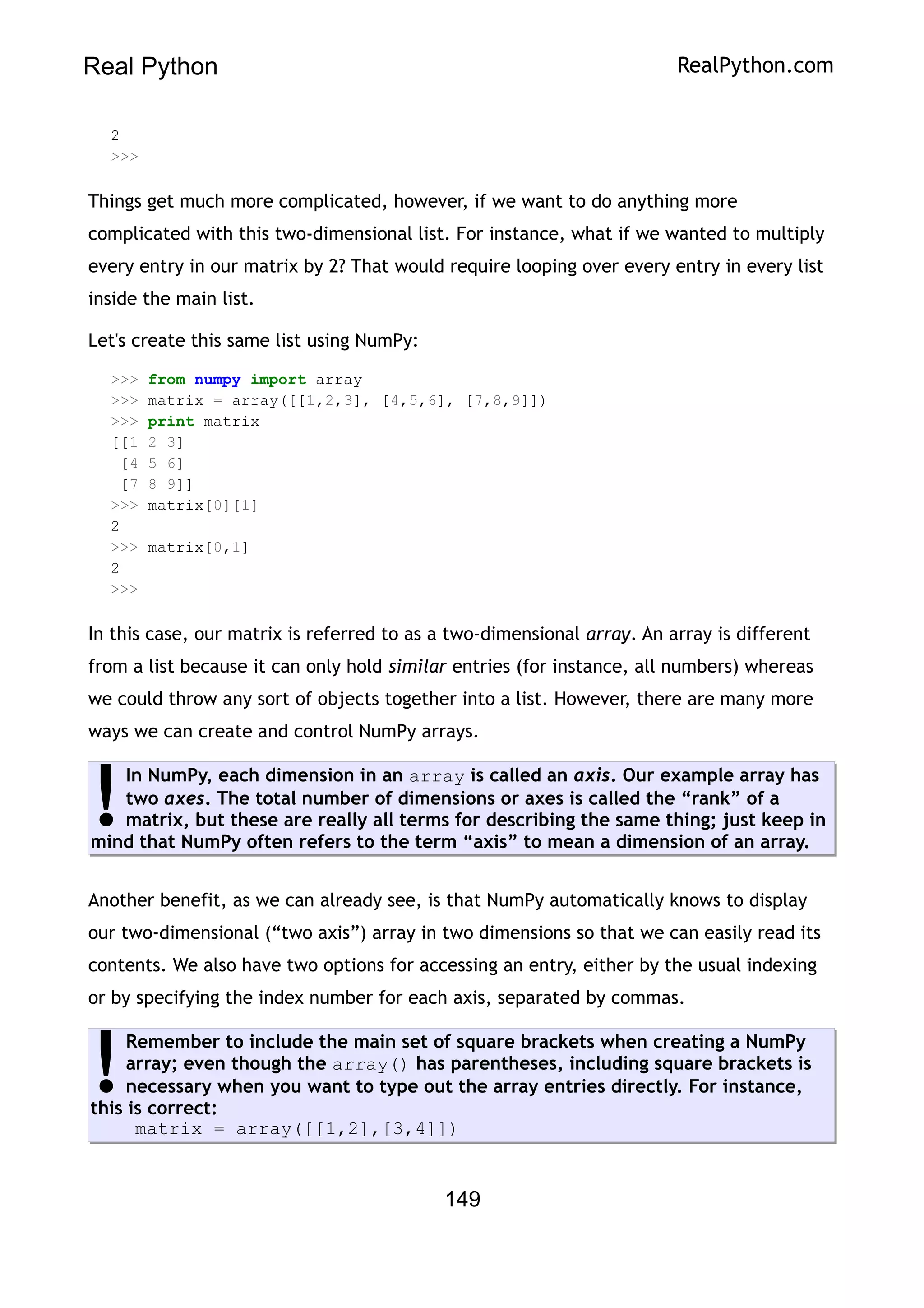 Real Python RealPython.com
2
>>>
Things get much more complicated, however, if we want to do anything more
complicated with this two-dimensional list. For instance, what if we wanted to multiply
every entry in our matrix by 2? That would require looping over every entry in every list
inside the main list.
Let's create this same list using NumPy:
>>> from numpy import array
>>> matrix = array([[1,2,3], [4,5,6], [7,8,9]])
>>> print matrix
[[1 2 3]
[4 5 6]
[7 8 9]]
>>> matrix[0][1]
2
>>> matrix[0,1]
2
>>>
In this case, our matrix is referred to as a two-dimensional array. An array is different
from a list because it can only hold similar entries (for instance, all numbers) whereas
we could throw any sort of objects together into a list. However, there are many more
ways we can create and control NumPy arrays.
In NumPy, each dimension in an array is called an axis. Our example array has
two axes. The total number of dimensions or axes is called the “rank” of a
matrix, but these are really all terms for describing the same thing; just keep in
mind that NumPy often refers to the term “axis” to mean a dimension of an array.
!
Another benefit, as we can already see, is that NumPy automatically knows to display
our two-dimensional (“two axis”) array in two dimensions so that we can easily read its
contents. We also have two options for accessing an entry, either by the usual indexing
or by specifying the index number for each axis, separated by commas.
Remember to include the main set of square brackets when creating a NumPy
array; even though the array() has parentheses, including square brackets is
necessary when you want to type out the array entries directly. For instance,
this is correct:
matrix = array([[1,2],[3,4]])
!
149
 