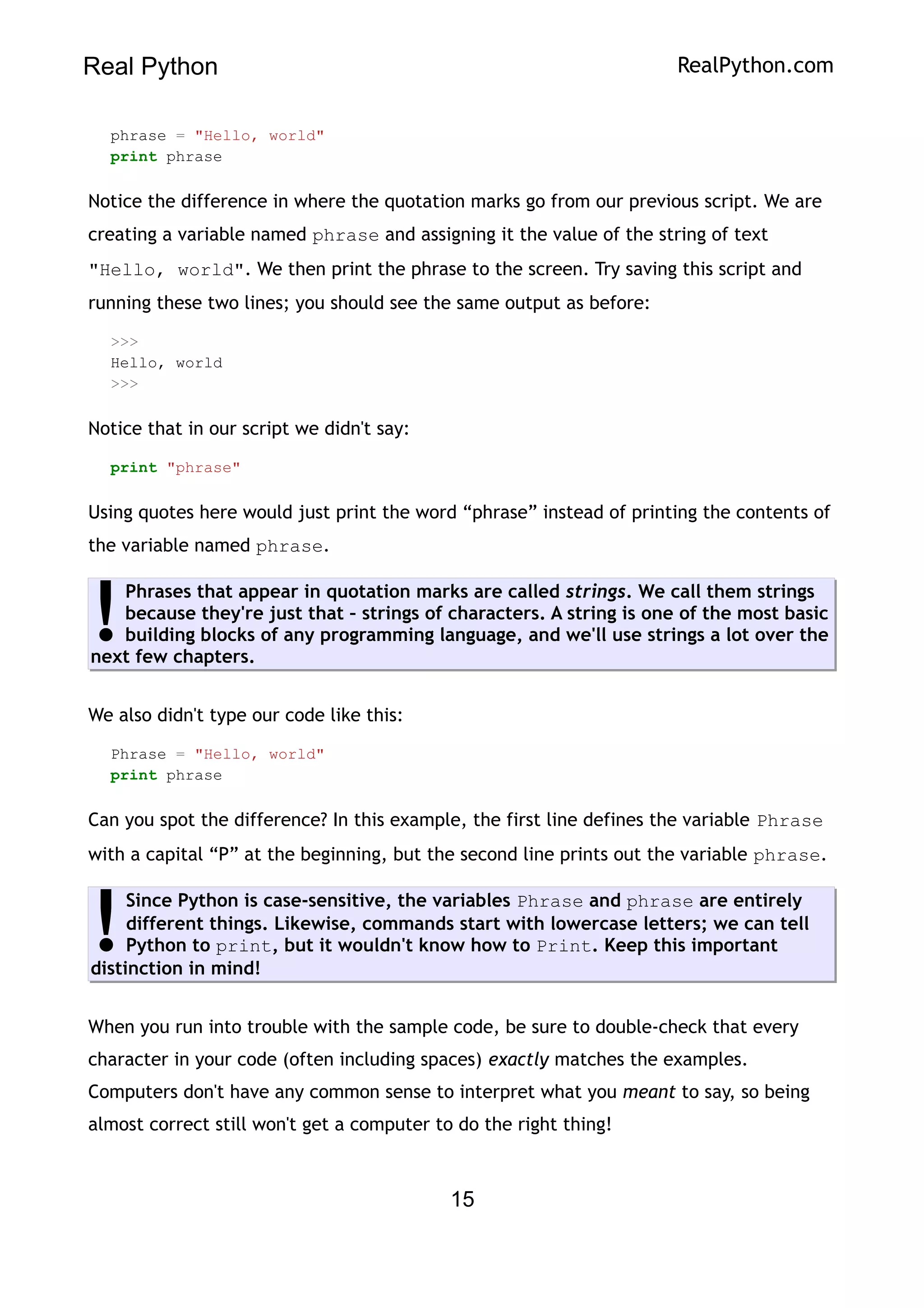 Real Python RealPython.com
phrase = "Hello, world"
print phrase
Notice the difference in where the quotation marks go from our previous script. We are
creating a variable named phrase and assigning it the value of the string of text
"Hello, world". We then print the phrase to the screen. Try saving this script and
running these two lines; you should see the same output as before:
>>>
Hello, world
>>>
Notice that in our script we didn't say:
print "phrase"
Using quotes here would just print the word “phrase” instead of printing the contents of
the variable named phrase.
Phrases that appear in quotation marks are called strings. We call them strings
because they're just that – strings of characters. A string is one of the most basic
building blocks of any programming language, and we'll use strings a lot over the
next few chapters.
!
We also didn't type our code like this:
Phrase = "Hello, world"
print phrase
Can you spot the difference? In this example, the first line defines the variable Phrase
with a capital “P” at the beginning, but the second line prints out the variable phrase.
Since Python is case-sensitive, the variables Phrase and phrase are entirely
different things. Likewise, commands start with lowercase letters; we can tell
Python to print, but it wouldn't know how to Print. Keep this important
distinction in mind!
!
When you run into trouble with the sample code, be sure to double-check that every
character in your code (often including spaces) exactly matches the examples.
Computers don't have any common sense to interpret what you meant to say, so being
almost correct still won't get a computer to do the right thing!
15
 