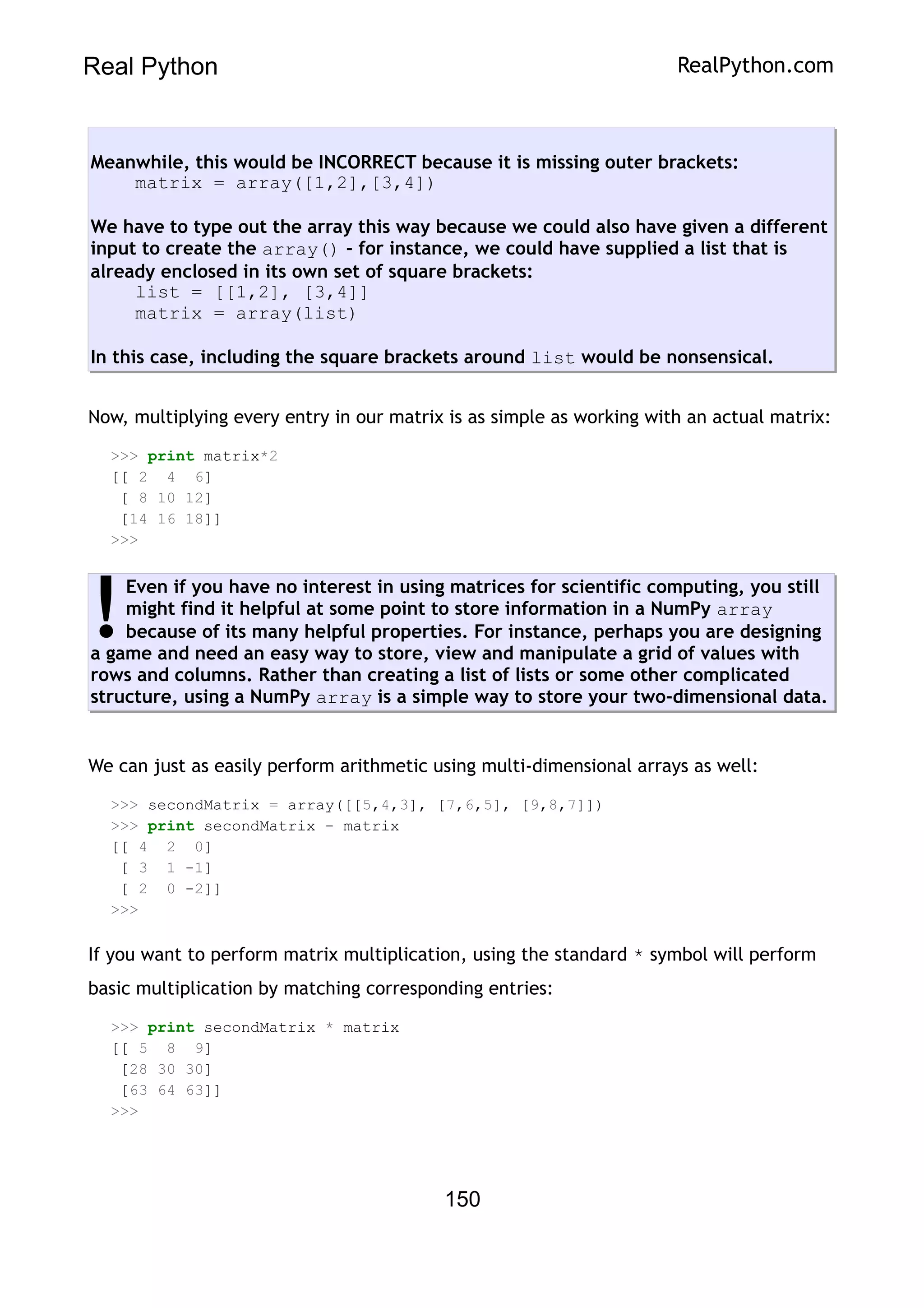 Real Python RealPython.com
Meanwhile, this would be INCORRECT because it is missing outer brackets:
matrix = array([1,2],[3,4])
We have to type out the array this way because we could also have given a different
input to create the array() - for instance, we could have supplied a list that is
already enclosed in its own set of square brackets:
list = [[1,2], [3,4]]
matrix = array(list)
In this case, including the square brackets around list would be nonsensical.
Now, multiplying every entry in our matrix is as simple as working with an actual matrix:
>>> print matrix*2
[[ 2 4 6]
[ 8 10 12]
[14 16 18]]
>>>
Even if you have no interest in using matrices for scientific computing, you still
might find it helpful at some point to store information in a NumPy array
because of its many helpful properties. For instance, perhaps you are designing
a game and need an easy way to store, view and manipulate a grid of values with
rows and columns. Rather than creating a list of lists or some other complicated
structure, using a NumPy array is a simple way to store your two-dimensional data.
!
We can just as easily perform arithmetic using multi-dimensional arrays as well:
>>> secondMatrix = array([[5,4,3], [7,6,5], [9,8,7]])
>>> print secondMatrix - matrix
[[ 4 2 0]
[ 3 1 -1]
[ 2 0 -2]]
>>>
If you want to perform matrix multiplication, using the standard * symbol will perform
basic multiplication by matching corresponding entries:
>>> print secondMatrix * matrix
[[ 5 8 9]
[28 30 30]
[63 64 63]]
>>>
150
 