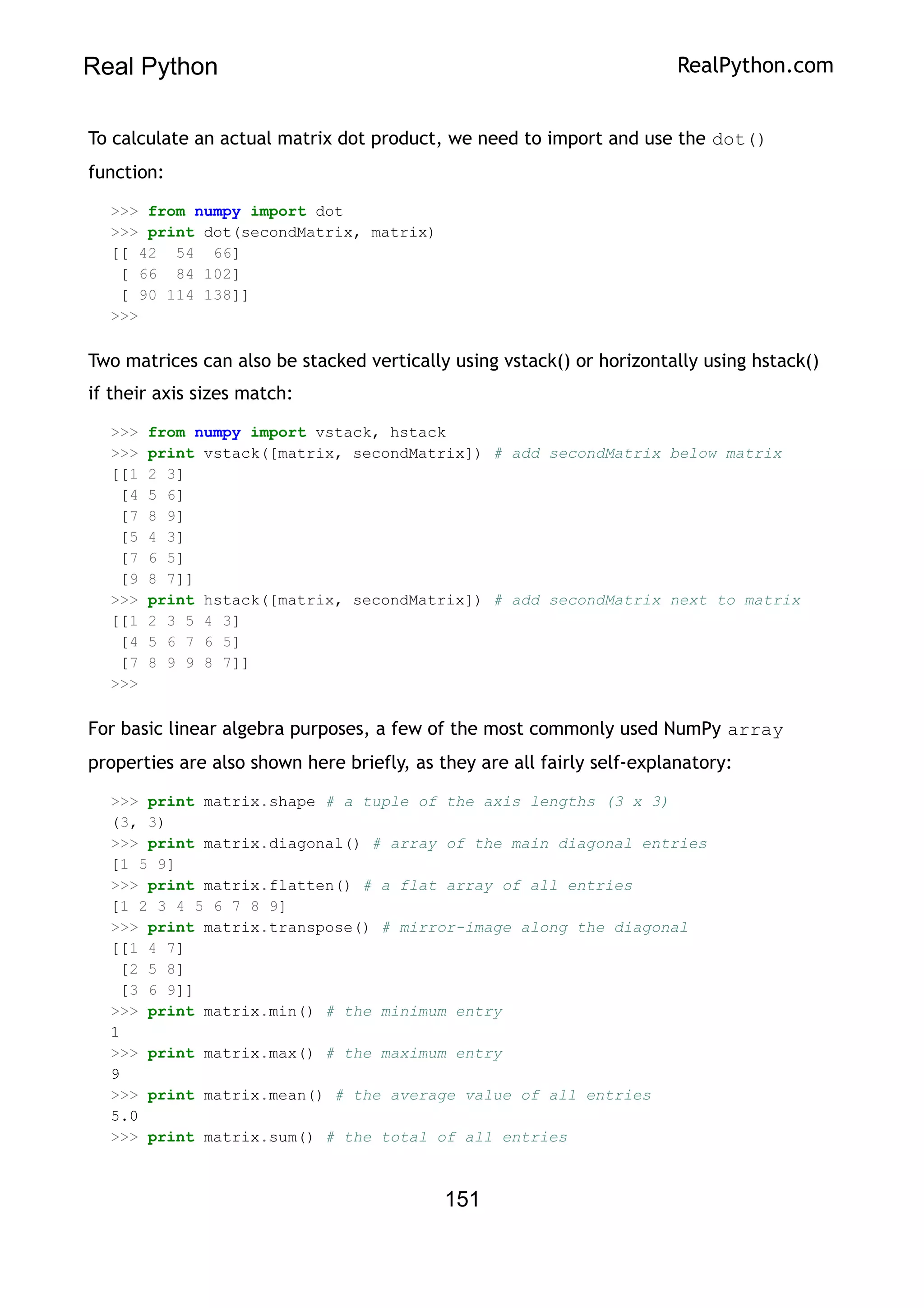Real Python RealPython.com
To calculate an actual matrix dot product, we need to import and use the dot()
function:
>>> from numpy import dot
>>> print dot(secondMatrix, matrix)
[[ 42 54 66]
[ 66 84 102]
[ 90 114 138]]
>>>
Two matrices can also be stacked vertically using vstack() or horizontally using hstack()
if their axis sizes match:
>>> from numpy import vstack, hstack
>>> print vstack([matrix, secondMatrix]) # add secondMatrix below matrix
[[1 2 3]
[4 5 6]
[7 8 9]
[5 4 3]
[7 6 5]
[9 8 7]]
>>> print hstack([matrix, secondMatrix]) # add secondMatrix next to matrix
[[1 2 3 5 4 3]
[4 5 6 7 6 5]
[7 8 9 9 8 7]]
>>>
For basic linear algebra purposes, a few of the most commonly used NumPy array
properties are also shown here briefly, as they are all fairly self-explanatory:
>>> print matrix.shape # a tuple of the axis lengths (3 x 3)
(3, 3)
>>> print matrix.diagonal() # array of the main diagonal entries
[1 5 9]
>>> print matrix.flatten() # a flat array of all entries
[1 2 3 4 5 6 7 8 9]
>>> print matrix.transpose() # mirror-image along the diagonal
[[1 4 7]
[2 5 8]
[3 6 9]]
>>> print matrix.min() # the minimum entry
1
>>> print matrix.max() # the maximum entry
9
>>> print matrix.mean() # the average value of all entries
5.0
>>> print matrix.sum() # the total of all entries
151
 