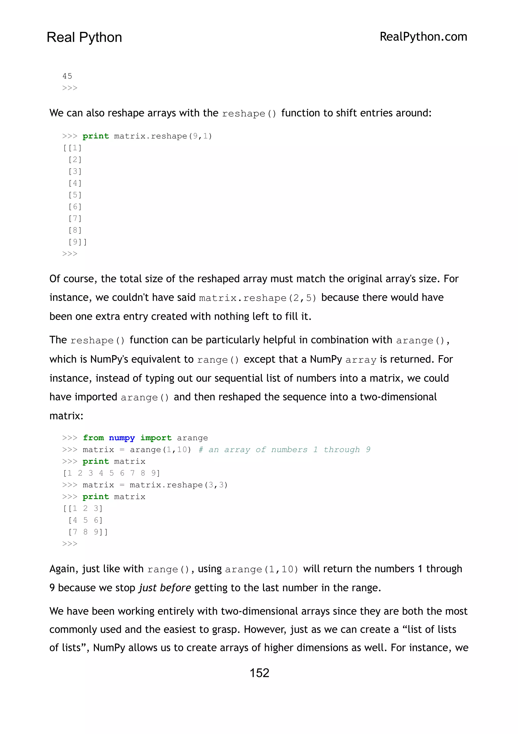 Real Python RealPython.com
45
>>>
We can also reshape arrays with the reshape() function to shift entries around:
>>> print matrix.reshape(9,1)
[[1]
[2]
[3]
[4]
[5]
[6]
[7]
[8]
[9]]
>>>
Of course, the total size of the reshaped array must match the original array's size. For
instance, we couldn't have said matrix.reshape(2,5) because there would have
been one extra entry created with nothing left to fill it.
The reshape() function can be particularly helpful in combination with arange(),
which is NumPy's equivalent to range() except that a NumPy array is returned. For
instance, instead of typing out our sequential list of numbers into a matrix, we could
have imported arange() and then reshaped the sequence into a two-dimensional
matrix:
>>> from numpy import arange
>>> matrix = arange(1,10) # an array of numbers 1 through 9
>>> print matrix
[1 2 3 4 5 6 7 8 9]
>>> matrix = matrix.reshape(3,3)
>>> print matrix
[[1 2 3]
[4 5 6]
[7 8 9]]
>>>
Again, just like with range(), using arange(1,10) will return the numbers 1 through
9 because we stop just before getting to the last number in the range.
We have been working entirely with two-dimensional arrays since they are both the most
commonly used and the easiest to grasp. However, just as we can create a “list of lists
of lists”, NumPy allows us to create arrays of higher dimensions as well. For instance, we
152
 