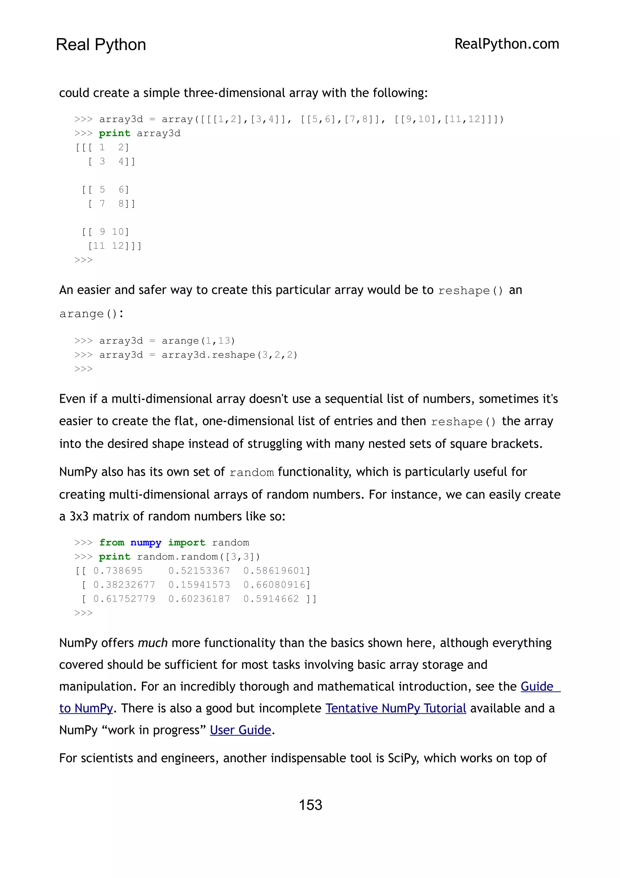 Real Python RealPython.com
could create a simple three-dimensional array with the following:
>>> array3d = array([[[1,2],[3,4]], [[5,6],[7,8]], [[9,10],[11,12]]])
>>> print array3d
[[[ 1 2]
[ 3 4]]
[[ 5 6]
[ 7 8]]
[[ 9 10]
[11 12]]]
>>>
An easier and safer way to create this particular array would be to reshape() an
arange():
>>> array3d = arange(1,13)
>>> array3d = array3d.reshape(3,2,2)
>>>
Even if a multi-dimensional array doesn't use a sequential list of numbers, sometimes it's
easier to create the flat, one-dimensional list of entries and then reshape() the array
into the desired shape instead of struggling with many nested sets of square brackets.
NumPy also has its own set of random functionality, which is particularly useful for
creating multi-dimensional arrays of random numbers. For instance, we can easily create
a 3x3 matrix of random numbers like so:
>>> from numpy import random
>>> print random.random([3,3])
[[ 0.738695 0.52153367 0.58619601]
[ 0.38232677 0.15941573 0.66080916]
[ 0.61752779 0.60236187 0.5914662 ]]
>>>
NumPy offers much more functionality than the basics shown here, although everything
covered should be sufficient for most tasks involving basic array storage and
manipulation. For an incredibly thorough and mathematical introduction, see the Guide
to NumPy. There is also a good but incomplete Tentative NumPy Tutorial available and a
NumPy “work in progress” User Guide.
For scientists and engineers, another indispensable tool is SciPy, which works on top of
153
 