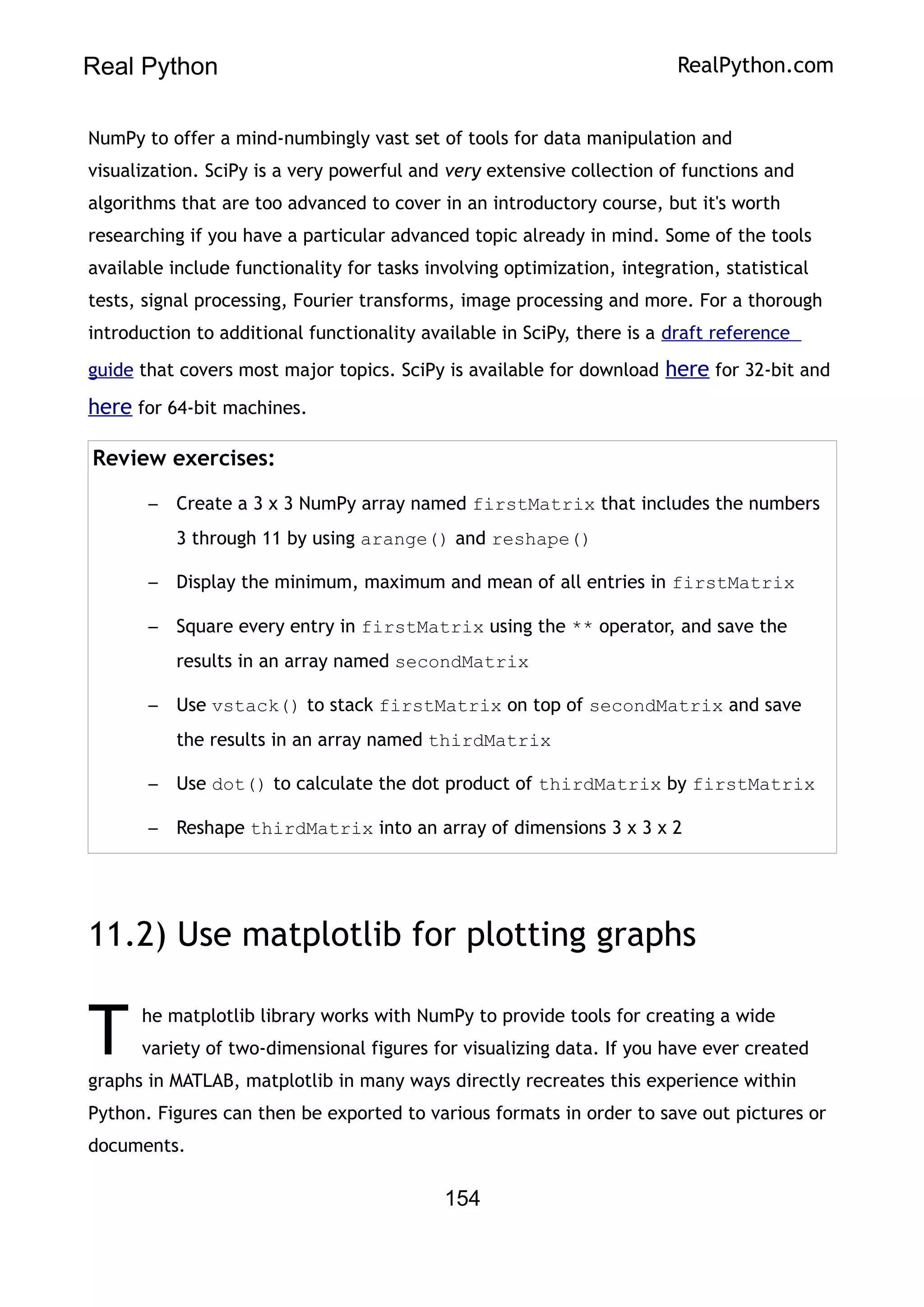 Real Python RealPython.com
NumPy to offer a mind-numbingly vast set of tools for data manipulation and
visualization. SciPy is a very powerful and very extensive collection of functions and
algorithms that are too advanced to cover in an introductory course, but it's worth
researching if you have a particular advanced topic already in mind. Some of the tools
available include functionality for tasks involving optimization, integration, statistical
tests, signal processing, Fourier transforms, image processing and more. For a thorough
introduction to additional functionality available in SciPy, there is a draft reference
guide that covers most major topics. SciPy is available for download here for 32-bit and
here for 64-bit machines.
Review exercises:
– Create a 3 x 3 NumPy array named firstMatrix that includes the numbers
3 through 11 by using arange() and reshape()
– Display the minimum, maximum and mean of all entries in firstMatrix
– Square every entry in firstMatrix using the ** operator, and save the
results in an array named secondMatrix
– Use vstack() to stack firstMatrix on top of secondMatrix and save
the results in an array named thirdMatrix
– Use dot() to calculate the dot product of thirdMatrix by firstMatrix
– Reshape thirdMatrix into an array of dimensions 3 x 3 x 2
11.2) Use matplotlib for plotting graphs
he matplotlib library works with NumPy to provide tools for creating a wide
variety of two-dimensional figures for visualizing data. If you have ever created
graphs in MATLAB, matplotlib in many ways directly recreates this experience within
Python. Figures can then be exported to various formats in order to save out pictures or
documents.
T
154
 