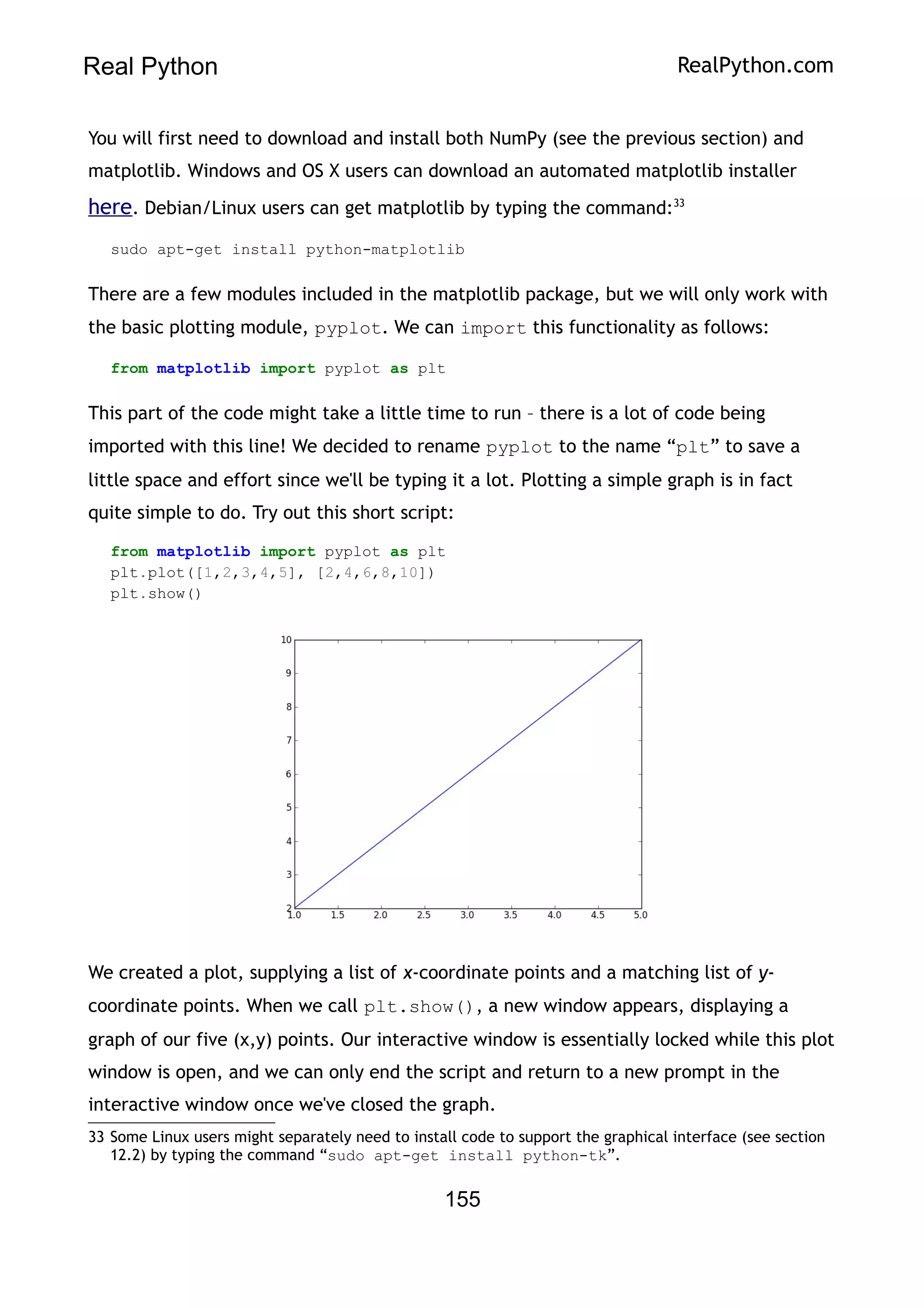 Real Python RealPython.com
You will first need to download and install both NumPy (see the previous section) and
matplotlib. Windows and OS X users can download an automated matplotlib installer
here. Debian/Linux users can get matplotlib by typing the command:33
sudo apt-get install python-matplotlib
There are a few modules included in the matplotlib package, but we will only work with
the basic plotting module, pyplot. We can import this functionality as follows:
from matplotlib import pyplot as plt
This part of the code might take a little time to run – there is a lot of code being
imported with this line! We decided to rename pyplot to the name “plt” to save a
little space and effort since we'll be typing it a lot. Plotting a simple graph is in fact
quite simple to do. Try out this short script:
from matplotlib import pyplot as plt
plt.plot([1,2,3,4,5], [2,4,6,8,10])
plt.show()
We created a plot, supplying a list of x-coordinate points and a matching list of y-
coordinate points. When we call plt.show(), a new window appears, displaying a
graph of our five (x,y) points. Our interactive window is essentially locked while this plot
window is open, and we can only end the script and return to a new prompt in the
interactive window once we've closed the graph.
33 Some Linux users might separately need to install code to support the graphical interface (see section
12.2) by typing the command “sudo apt-get install python-tk”.
155
 