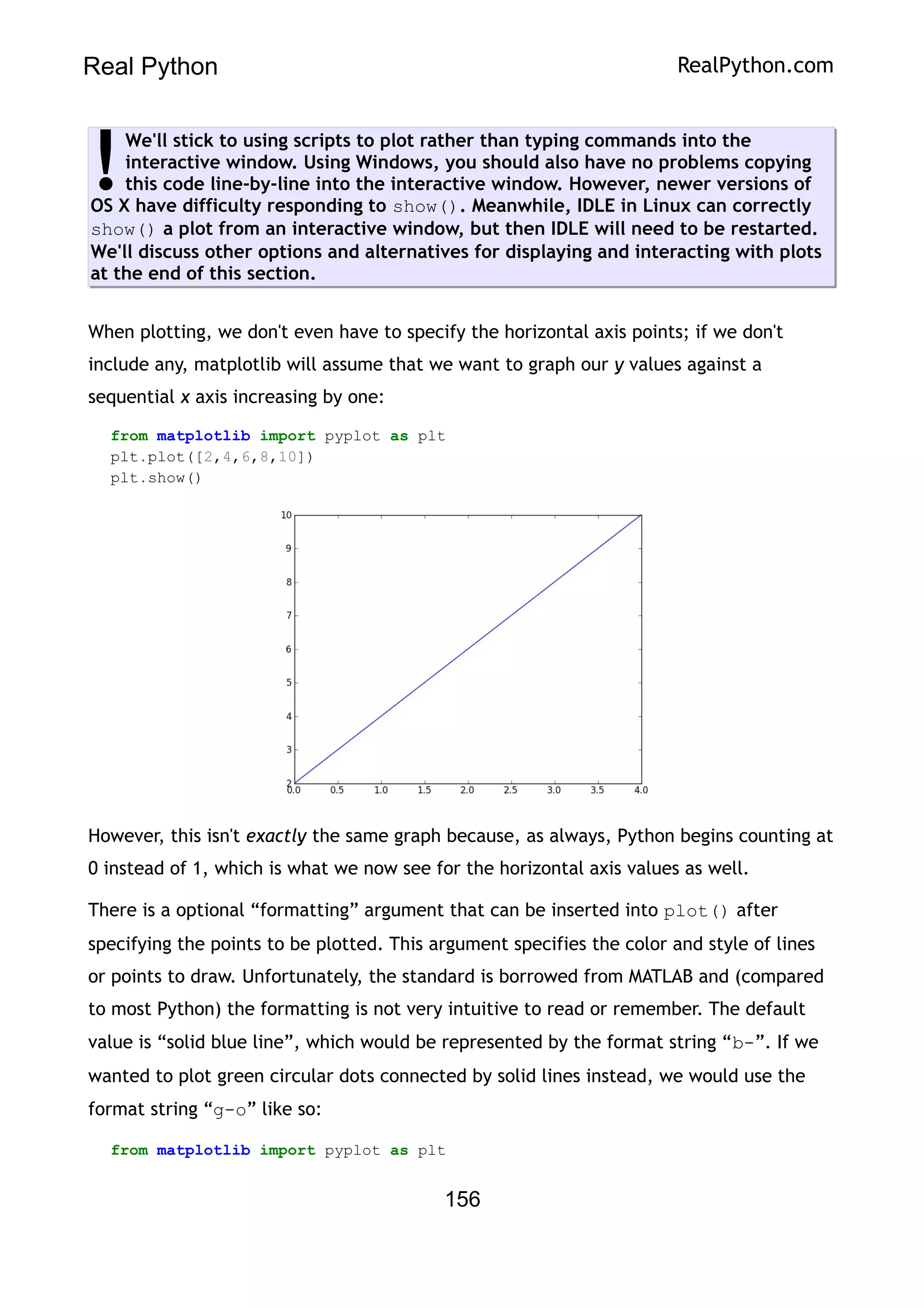 Real Python RealPython.com
We'll stick to using scripts to plot rather than typing commands into the
interactive window. Using Windows, you should also have no problems copying
this code line-by-line into the interactive window. However, newer versions of
OS X have difficulty responding to show(). Meanwhile, IDLE in Linux can correctly
show() a plot from an interactive window, but then IDLE will need to be restarted.
We'll discuss other options and alternatives for displaying and interacting with plots
at the end of this section.
!
When plotting, we don't even have to specify the horizontal axis points; if we don't
include any, matplotlib will assume that we want to graph our y values against a
sequential x axis increasing by one:
from matplotlib import pyplot as plt
plt.plot([2,4,6,8,10])
plt.show()
However, this isn't exactly the same graph because, as always, Python begins counting at
0 instead of 1, which is what we now see for the horizontal axis values as well.
There is a optional “formatting” argument that can be inserted into plot() after
specifying the points to be plotted. This argument specifies the color and style of lines
or points to draw. Unfortunately, the standard is borrowed from MATLAB and (compared
to most Python) the formatting is not very intuitive to read or remember. The default
value is “solid blue line”, which would be represented by the format string “b-”. If we
wanted to plot green circular dots connected by solid lines instead, we would use the
format string “g-o” like so:
from matplotlib import pyplot as plt
156
 