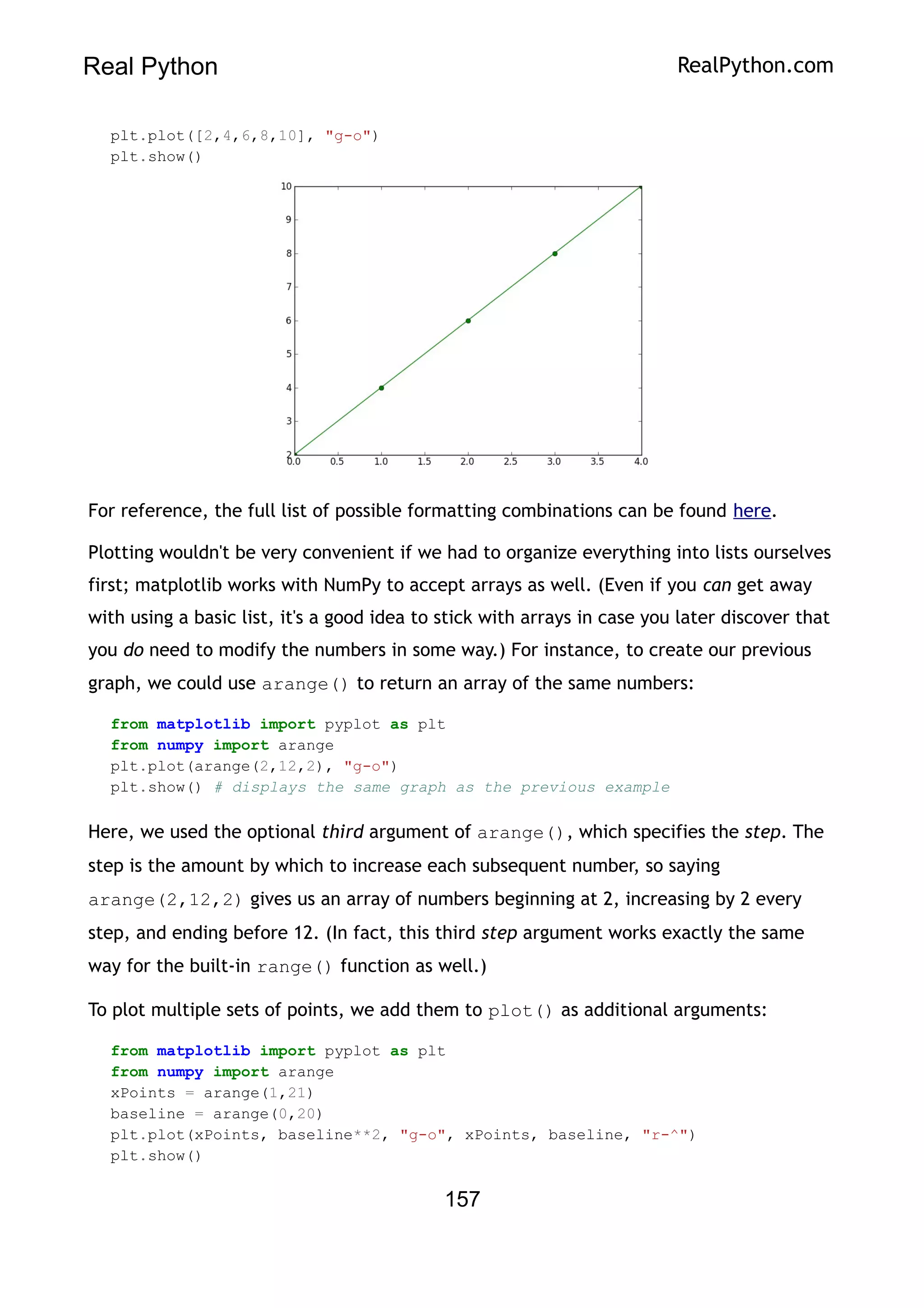 Real Python RealPython.com
plt.plot([2,4,6,8,10], "g-o")
plt.show()
For reference, the full list of possible formatting combinations can be found here.
Plotting wouldn't be very convenient if we had to organize everything into lists ourselves
first; matplotlib works with NumPy to accept arrays as well. (Even if you can get away
with using a basic list, it's a good idea to stick with arrays in case you later discover that
you do need to modify the numbers in some way.) For instance, to create our previous
graph, we could use arange() to return an array of the same numbers:
from matplotlib import pyplot as plt
from numpy import arange
plt.plot(arange(2,12,2), "g-o")
plt.show() # displays the same graph as the previous example
Here, we used the optional third argument of arange(), which specifies the step. The
step is the amount by which to increase each subsequent number, so saying
arange(2,12,2) gives us an array of numbers beginning at 2, increasing by 2 every
step, and ending before 12. (In fact, this third step argument works exactly the same
way for the built-in range() function as well.)
To plot multiple sets of points, we add them to plot() as additional arguments:
from matplotlib import pyplot as plt
from numpy import arange
xPoints = arange(1,21)
baseline = arange(0,20)
plt.plot(xPoints, baseline**2, "g-o", xPoints, baseline, "r-^")
plt.show()
157
 
