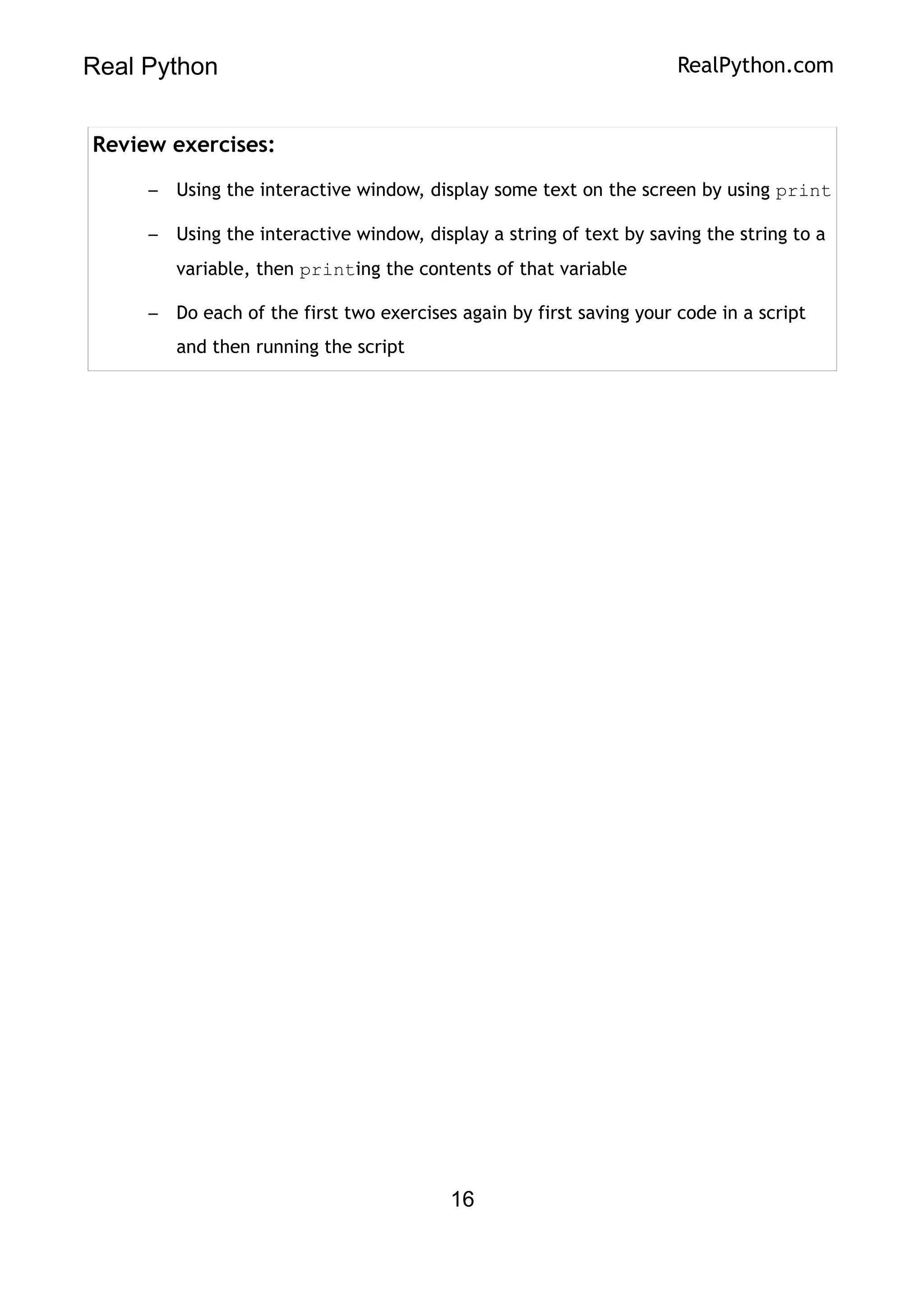 Real Python RealPython.com
Review exercises:
– Using the interactive window, display some text on the screen by using print
– Using the interactive window, display a string of text by saving the string to a
variable, then printing the contents of that variable
– Do each of the first two exercises again by first saving your code in a script
and then running the script
16
 