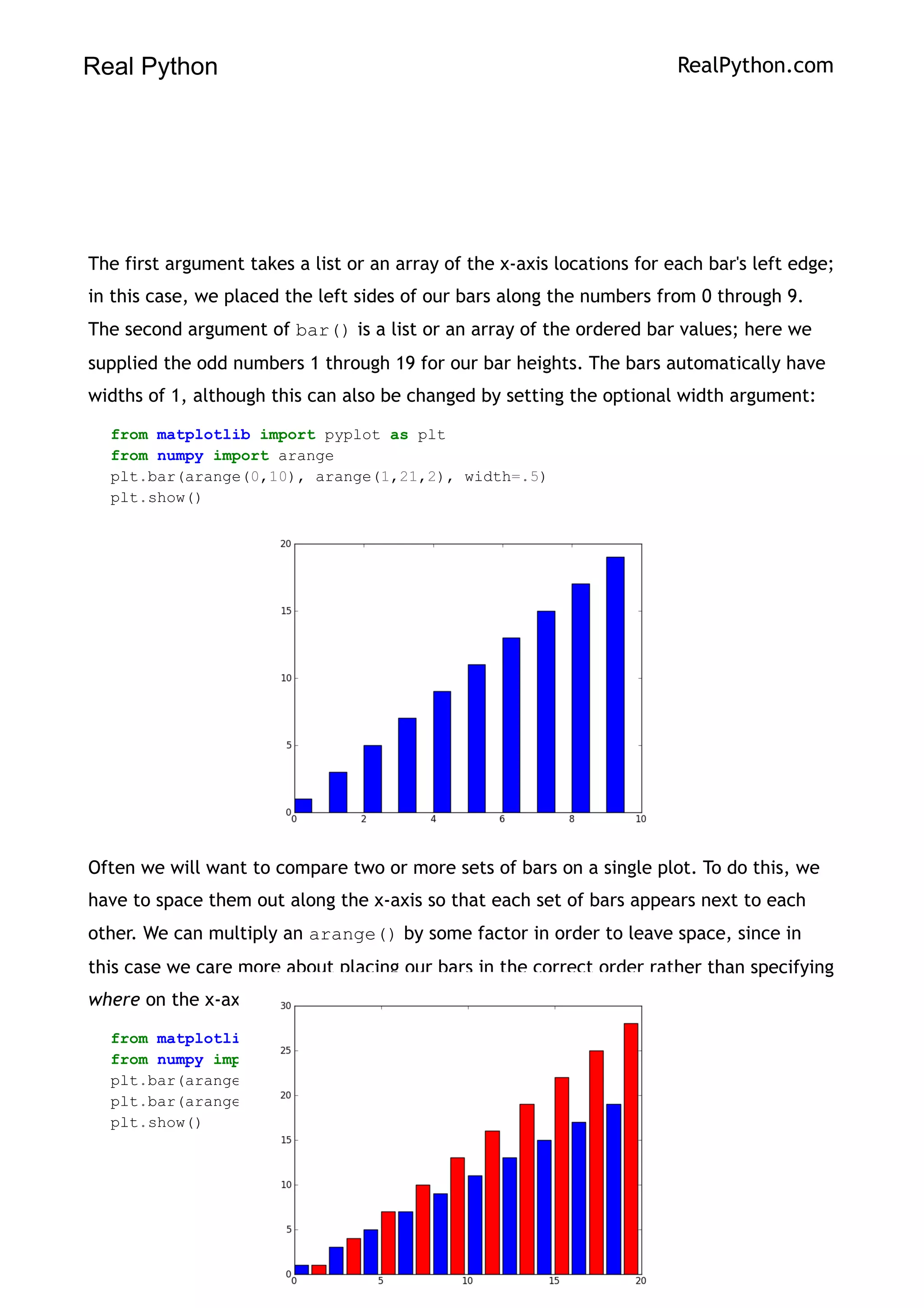 Real Python RealPython.com
The first argument takes a list or an array of the x-axis locations for each bar's left edge;
in this case, we placed the left sides of our bars along the numbers from 0 through 9.
The second argument of bar() is a list or an array of the ordered bar values; here we
supplied the odd numbers 1 through 19 for our bar heights. The bars automatically have
widths of 1, although this can also be changed by setting the optional width argument:
from matplotlib import pyplot as plt
from numpy import arange
plt.bar(arange(0,10), arange(1,21,2), width=.5)
plt.show()
Often we will want to compare two or more sets of bars on a single plot. To do this, we
have to space them out along the x-axis so that each set of bars appears next to each
other. We can multiply an arange() by some factor in order to leave space, since in
this case we care more about placing our bars in the correct order rather than specifying
where on the x-axis our bars are located:
from matplotlib import pyplot as plt
from numpy import arange
plt.bar(arange(0,10)*2, arange(1,21,2))
plt.bar(arange(0,10)*2 + 1, arange(1,31,3), color="red")
plt.show()
161
 