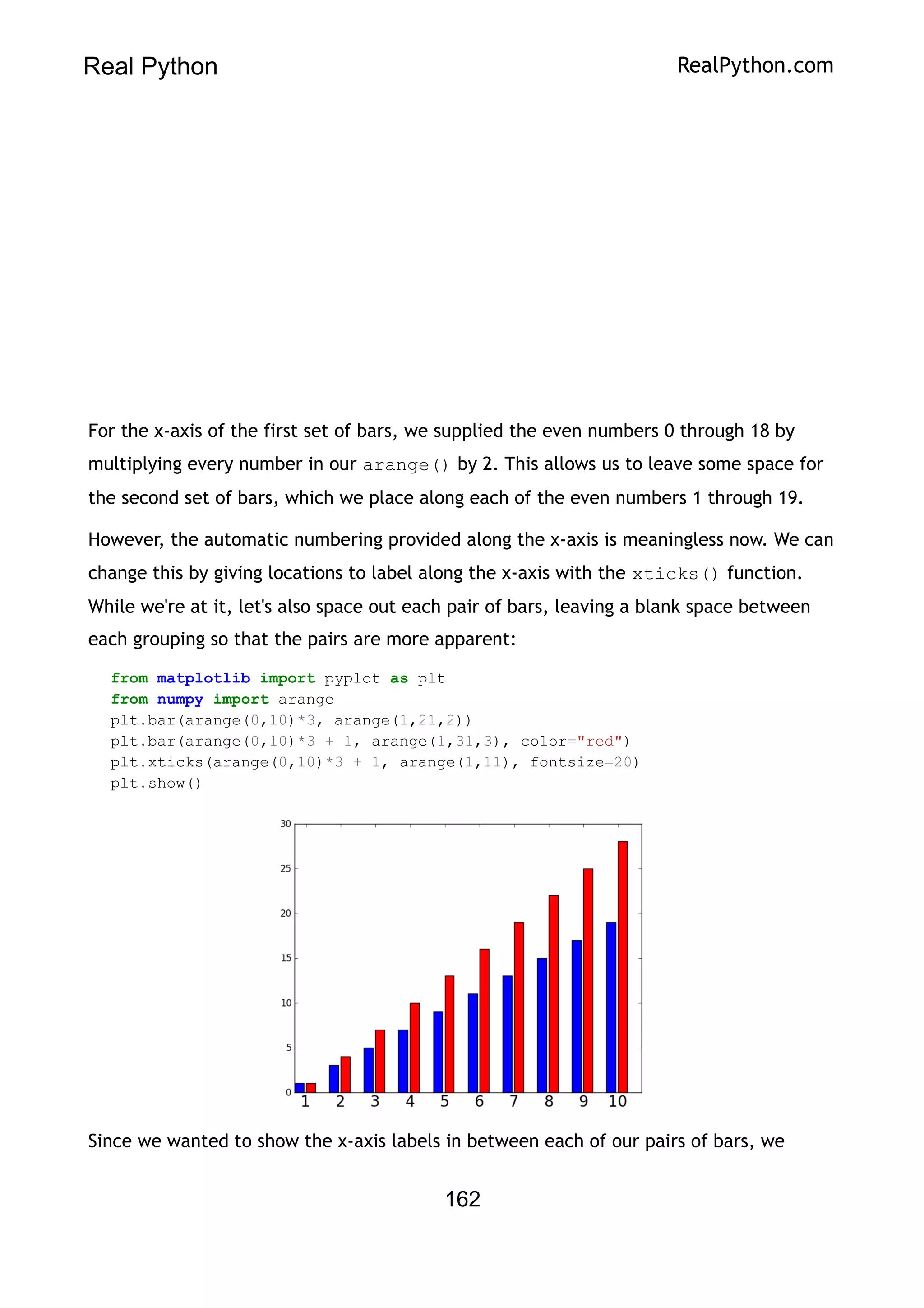 Real Python RealPython.com
For the x-axis of the first set of bars, we supplied the even numbers 0 through 18 by
multiplying every number in our arange() by 2. This allows us to leave some space for
the second set of bars, which we place along each of the even numbers 1 through 19.
However, the automatic numbering provided along the x-axis is meaningless now. We can
change this by giving locations to label along the x-axis with the xticks() function.
While we're at it, let's also space out each pair of bars, leaving a blank space between
each grouping so that the pairs are more apparent:
from matplotlib import pyplot as plt
from numpy import arange
plt.bar(arange(0,10)*3, arange(1,21,2))
plt.bar(arange(0,10)*3 + 1, arange(1,31,3), color="red")
plt.xticks(arange(0,10)*3 + 1, arange(1,11), fontsize=20)
plt.show()
Since we wanted to show the x-axis labels in between each of our pairs of bars, we
162
 