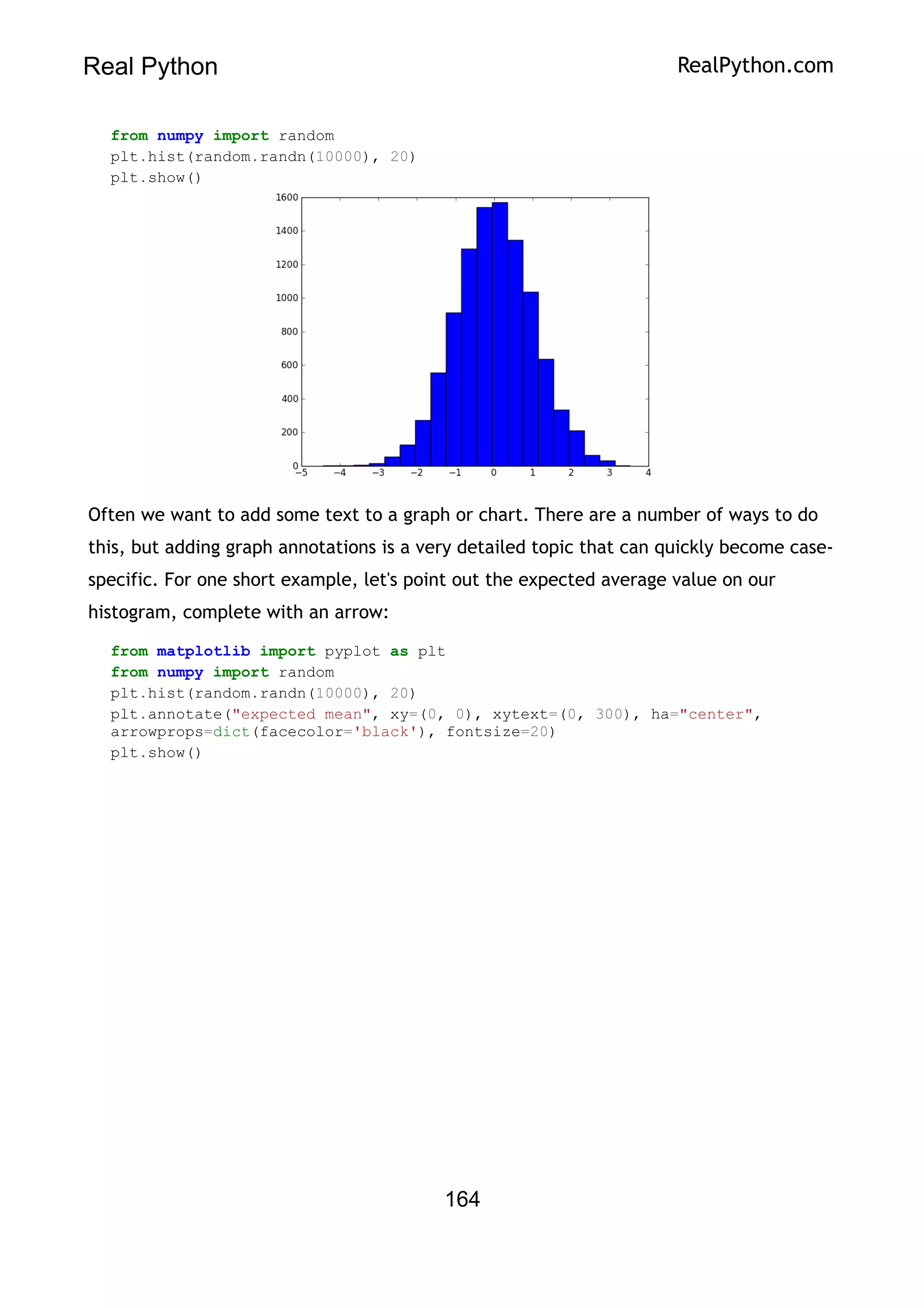 Real Python RealPython.com
from numpy import random
plt.hist(random.randn(10000), 20)
plt.show()
Often we want to add some text to a graph or chart. There are a number of ways to do
this, but adding graph annotations is a very detailed topic that can quickly become case-
specific. For one short example, let's point out the expected average value on our
histogram, complete with an arrow:
from matplotlib import pyplot as plt
from numpy import random
plt.hist(random.randn(10000), 20)
plt.annotate("expected mean", xy=(0, 0), xytext=(0, 300), ha="center",
arrowprops=dict(facecolor='black'), fontsize=20)
plt.show()
164
 