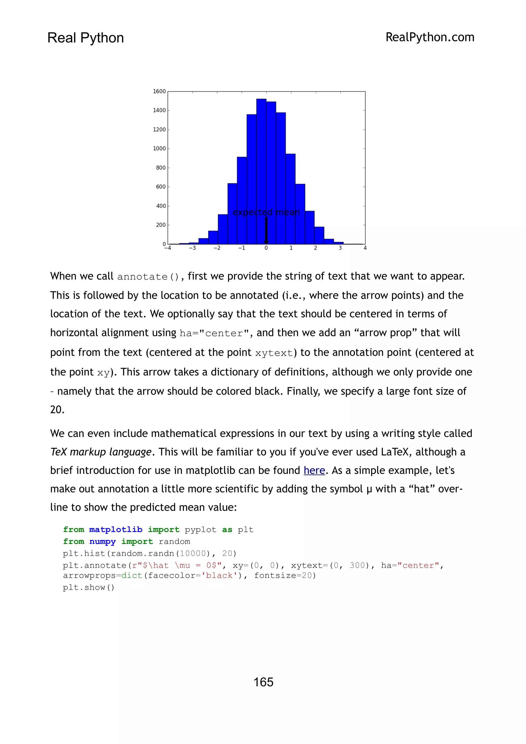 Real Python RealPython.com
When we call annotate(), first we provide the string of text that we want to appear.
This is followed by the location to be annotated (i.e., where the arrow points) and the
location of the text. We optionally say that the text should be centered in terms of
horizontal alignment using ha="center", and then we add an “arrow prop” that will
point from the text (centered at the point xytext) to the annotation point (centered at
the point xy). This arrow takes a dictionary of definitions, although we only provide one
– namely that the arrow should be colored black. Finally, we specify a large font size of
20.
We can even include mathematical expressions in our text by using a writing style called
TeX markup language. This will be familiar to you if you've ever used LaTeX, although a
brief introduction for use in matplotlib can be found here. As a simple example, let's
make out annotation a little more scientific by adding the symbol μ with a “hat” over-
line to show the predicted mean value:
from matplotlib import pyplot as plt
from numpy import random
plt.hist(random.randn(10000), 20)
plt.annotate(r"$hat mu = 0$", xy=(0, 0), xytext=(0, 300), ha="center",
arrowprops=dict(facecolor='black'), fontsize=20)
plt.show()
165
 