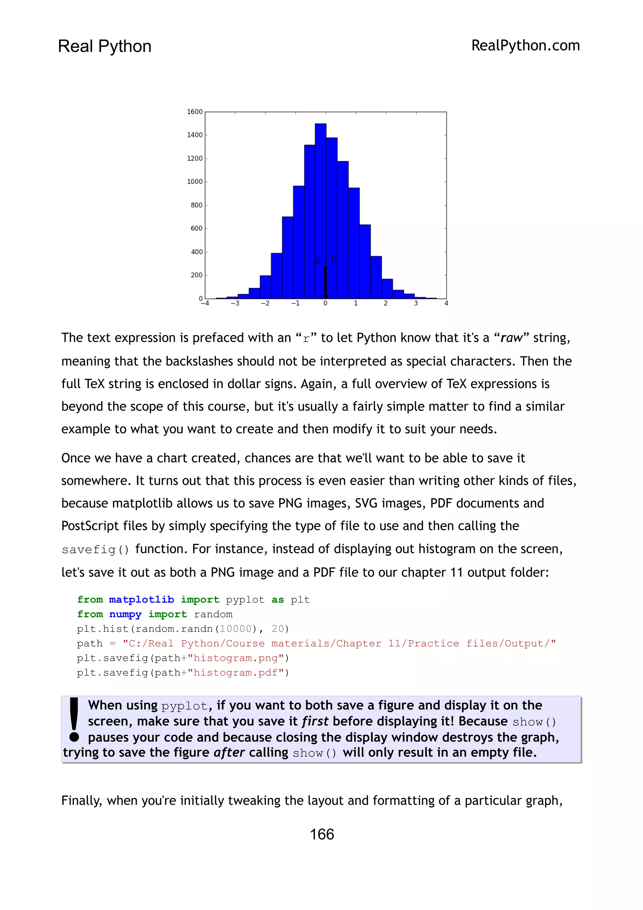 Real Python RealPython.com
The text expression is prefaced with an “r” to let Python know that it's a “raw” string,
meaning that the backslashes should not be interpreted as special characters. Then the
full TeX string is enclosed in dollar signs. Again, a full overview of TeX expressions is
beyond the scope of this course, but it's usually a fairly simple matter to find a similar
example to what you want to create and then modify it to suit your needs.
Once we have a chart created, chances are that we'll want to be able to save it
somewhere. It turns out that this process is even easier than writing other kinds of files,
because matplotlib allows us to save PNG images, SVG images, PDF documents and
PostScript files by simply specifying the type of file to use and then calling the
savefig() function. For instance, instead of displaying out histogram on the screen,
let's save it out as both a PNG image and a PDF file to our chapter 11 output folder:
from matplotlib import pyplot as plt
from numpy import random
plt.hist(random.randn(10000), 20)
path = "C:/Real Python/Course materials/Chapter 11/Practice files/Output/"
plt.savefig(path+"histogram.png")
plt.savefig(path+"histogram.pdf")
When using pyplot, if you want to both save a figure and display it on the
screen, make sure that you save it first before displaying it! Because show()
pauses your code and because closing the display window destroys the graph,
trying to save the figure after calling show() will only result in an empty file.
!
Finally, when you're initially tweaking the layout and formatting of a particular graph,
166
 
